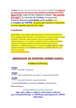 Yeshua hace las cosas tan sencillas como puede, en Juan 17:15, donde El
ora, para que los creyentes no sean quitados/arrebatados de la tierra
Juan 17:15. Aquí no hay ninguna teología “del autobús
del rapto”. La oración de Yeshua, era para que
nosotros fuésemos guardados en la verdad y en
el Nombre de YHWH, no para que nosotros voláramos
en una capsula espacial del rapto.
Conclusión:
Re’eh, nos debe recordar constantemente
que debemos tener una mirada visionaria para
saber donde estamos y hacia donde nos
dirigimos y cual es la meta final de nuestra
vida/carrera como creyentes aquí en la
tierra y después en la Nueva Yahrushalayim
/Jerusalén con Yeshua por la eternidad, le-
olam-va-eD.
Selah/piénsalo.
¡BENDICION DE NUESTRO KOHEN GADOL!
Yeshua HaMashiaj
Te bendiga, y Te guarde;
Haga resplandecer Su rostro sobre ti, y tenga de ti misericordia;
Alce sobre ti Su rostro, y ponga en ti shalom.
Y pondrán Mi Nombre sobre los hijos de Yisrael, y Yo los bendeciré.
Números 6:24-27
CONFESION Yisraelita Nazarena:
¡Que toda rodilla se doblará y toda lengua confesará
que YeshuaHaMashiaj es YHWH para tiferet/gloria de YHWH
Abba/Padre
 