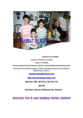 YAHWEH ES SU NOMBRE
Yeshúa es el Nombre de Su Hijo
Yeshúa es YAHWEH
TEXTOS USADOS EN ESTA PARASHA, SON DE LA TRADUCCIÓN KADOSH SEFER DAVAR.
Para ponerse en contacto conmigo y recibir la Parasha semanal u otros estudios, o
información, escribir a:
horebmalaga@hotmail.com
http://horebmalaga.jimdo.com
Móviles: 669 140 873 y 722 762 775
RO´IM
Ariel ben Yisrael & Déborah bat Yahweh
 