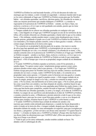 YAHWEH su Elohim los está haciendo heredar, y El les dé descanso de todos sus
enemigos que los rodean, y estén viviendo en seguridad; 11 entonces traerán todo lo que
yo les estoy ordenando al lugar que YAHWEH su Elohim escoja para que Su Nombre
habite – sus ofrendas quemadas, sacrificios, décimas partes, las ofrendas de su mano, y
todas sus mejores posesiones que ustedes dediquen a YAHWEH; 12 y ustedes se
regocijarán en la presencia de YAHWEH su Elohim – ustedes, sus hijos e hijas, sus
esclavos y esclavas y el Levi que se esté quedando con ustedes, puesto que no tiene
parte o herencia con ustedes.
13 "Tengan cuidado de no ofrecer sus ofrendas quemadas en cualquier sitio que
vean, 14 sino háganlo en el lugar que YAHWEH escogerá en uno de los territorios de las
tribus; allí es donde ofrecerán sus ofrendas quemadas y harán todo lo que yo les ordene
hacer. 15 Sin embargo, ustedes pueden matar y comer carne dondequiera que vivan y
cuando quieran, guardando el grado con el cual YAHWEH su Elohim los ha bendecido.
Los inmundos y los limpios pueden comerlo, como si fuera gacela o venado. 16 Pero no
coman sangre; derrámenla en la tierra como agua.
17 "No comerán en su propiedad la décima parte de su grano, vino nuevo o aceite
de oliva [que han apartado para YAHWEH], o el primogénito de sus reses u ovejas, o
cualquier ofrenda por un voto, o su ofrenda voluntaria, o la ofrenda de su mano. 18 No,
ustedes comerán estos en la presencia de YAHWEH su Elohim en el lugar que YAHWEH
su Elohim escogerá – ustedes y sus hijos, hijas, esclavos y esclavas, y el Levi que es tu
huésped; y se regocijarán delante de YAHWEH su Elohim en todo lo que emprendan
para hacer. 19 Por el tiempo que vivan en su propiedad, tengan cuidado de no abandonar
al Levi.
20 "Cuando YAHWEH su Elohim expanda su territorio, como El les prometió, y
ustedes digan: 'Yo quiero comer carne,' simplemente porque quieren comer carne,
entonces pueden comer carne, toda la que quieran. 21 Si el lugar que YAHWEH su
Elohim escoge para poner Su Nombre está muy lejos de ustedes; entonces sacrificarán
animales de sus reses y ovejas, cuales YAHWEH les ha dado; y lo comerán en su
propiedad, tanto como quieran. 22 Cómanlo como lo hicieran con una gacela o venado;
los inmundos y los limpios por igual lo pueden comer. 23 Sólo tengan cuidado de no
comer la sangre, porque la sangre es la vida, y ustedes no comerán la sangre con la
carne. 24 No la coman, sino derrámenla en la tierra como agua. 25 No la coman, para que
las cosas vayan bien con ustedes y sus hijos después de ustedes, mientras hacen lo que
YAHWEH ve como recto. 26 Sólo las cosas apartadas para Elohim las cuales tienen, y los
votos que han hecho para cumplirlos, ustedes llevarán al lugar que YAHWEH escogerá.
27 Allí ofrecerán sus ofrendas quemadas, la carne y la sangre, en el altar de YAHWEH su
Elohim. La sangre de sus sacrificios será derramada en el altar de YAHWEH su Elohim,
y ustedes comerán la carne. 28 Obedezcan y presten atención a todo lo que yo les estoy
ordenando hacer, para que las cosas vayan bien para ustedes y con su zera después de
ustedes para siempre, mientras hacen lo que YAHWEH ve como bueno y recto.
29 "Cuando YAHWEH su Elohim haya cortado de delante de ustedes a las
naciones que ustedes están entrando para desposeer, y cuando las hayan desposeído y
estén viviendo en la tierra de ellos; 30 tengan cuidado, después que ellos hayan sido
destruidos delante de ustedes, no sean entrampados en seguirlos; para que averigüen por
sus dioses, y pregunten: '¿Cómo servían a sus dioses estas naciones? Yo quiero hacer lo
mismo.’ 31 ¡Ustedes no harán esto a YAHWEH su Elohim! ¡Porque ellos han hecho con
sus dioses todas las abominaciones que YAHWEH odia! ¡Ellos aun queman sus hijos e
hijas en el fuego a sus dioses!
32 "Todo lo que yo les estoy ordenando, ustedes tendrán cuidado en hacer. No
añadan a ello ni substraigan de ello.
 