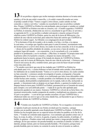 131 Si un profeta o alguien que recibe mensajes mientras duerme se levanta entre
ustedes y él les da una señal o maravilla, 2 y la señal o maravilla resulta ser como
él predijo cuando él dijo: 'Vamos a seguir a otros dioses, cuales ustedes no han
conocido; y vamos a servirles,' 3 ustedes no escucharán lo que ese profeta o soñador
dice. Porque YAHWEH su Elohim los está probando, para averiguar si ustedes en verdad
aman a YAHWEH su Elohim con todo su corazón y ser. 4 Ustedes seguirán a YAHWEH
su Elohim, le temerán, obedecerán sus mitzvot, escucharán lo que El dice, le servirán y
se agarrarán de El; 5 y ese profeta o soñador será puesto a muerte; porque él incitó
rebelión contra YAHWEH su Elohim, quien los sacó de la tierra de Mitzrayim y los
redimió de una vida de esclavitud; para seducirlos fuera del camino que YAHWEH su
Elohim les ordenó seguir. Así librarán a su congregación de perversidad.
6 "Si tu hermano el hijo de tu padre o de tu madre, o tu hijo, o tu hija, o tu esposa
la cual amas, o tu amigo que significa tanto para ti como tú mismo, secretamente trata
de incitarte para ir a servir otros dioses, los cuales tú no has conocido, ni tú ni tus padres
– 7 dioses de los pueblos alrededor de ustedes, ya sea cerca o lejos de ustedes, en
cualquier lugar del mundo – 8 no consentirás, y no le escucharás a él; y no tendrás
piedad ni lo perdonarás; y no lo ocultarás. 9 ¡Más bien, lo matarás! Tu propia mano será
la primera sobre él al ponerlo a muerte, y después las manos del pueblo. 10 Lo
apedrearás hasta la muerte; porque él ha tratado de alejarte de YAHWEH tu Elohim,
quien te sacó de la tierra de Mitzrayim, fuera de una vida de esclavitud. 11 Entonces todo
Yisra'el oirá acerca de ello y tendrán temor, para que cesen de hacer tal perversidad
como ésta entre ellos.
12 "Si ustedes oyen decir que una de las ciudades que YAHWEH su Elohim les
está dando para vivir, 13 ciertos bribones se han levantado entre ustedes y han atraído a
los habitantes de su ciudad diciendo: 'Vamos a ir a servir otros dioses, los cuales ustedes
no han conocido,' 14 entonces ustedes investigarán el asunto, averiguarán y buscarán
diligentemente. Si el rumor es verdad, si es confirmado que tales cosas detestables están
siendo hechas entre ustedes, 15 ustedes pondrán a los habitantes de esa ciudad a muerte
con la espada, destruyéndola completamente con la espada, todo en ella, incluyendo su
ganado. 16 Amontonen todo su despojo en un lugar abierto, y quemen la ciudad con su
despojo hasta la tierra para YAHWEH su Elohim; permanecerá un tel [montón de ruinas]
para siempre y no será edificada jamás – 17 nada de lo que ha sido apartado para
destrucción quedará en sus manos. Entonces YAHWEH se volverá de su furia fiera y les
mostrará misericordia, tendrá compasión de ustedes y multiplicará sus números, como
El juró a sus padres – 18 con tal de que ustedes escuchen a lo que YAHWEH dice y
obedezcan todos sus mitzvot que yo les estoy dando hoy, así haciendo lo que es bueno y
placentero delante de YAHWEH su Elohim.
141 "Ustedes son el pueblo de YAHWEH su Elohim. No se rasgarán a sí mismos ni
se raparán el pelo por encima de sus frentes en duelo por los muertos, 2 porque
ustedes son un pueblo apartado como Kadosh para YAHWEH su Elohim. YAHWEH su
Elohim los ha escogido para ser su especial tesoro de todos los pueblos en la faz de la
tierra. 3 "Ustedes no comerán nada asqueroso. 4 Los animales que pueden comer son: el
buey, la oveja, la cabra, 5 el ciervo, la gacela, el gamo, la cabra montés, el antílope, el
búfalo, la gamuza. 6 Pueden comer todo animal que rumie y tenga pezuña hendida. 7 Sin
embargo, de los que rumian o de pezuña hendida, no comerán el camello, la liebre y el
damián, porque rumian, pero no tienen pezuña hendida. 8 Ni el puerco, porque tiene
pezuña hendida, pero no rumia; no comerás la carne de estos ni tocarás su cadáver.
 