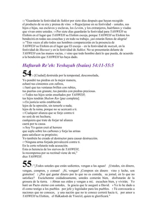 13 "Guardarán la festividad de Sukkot por siete días después que hayan recogido
el producto de su era y prensa de vino. 14 Regocíjense en su festividad – ustedes, sus
hijos e hijas, sus esclavos y esclavas, los Leviim, y los extranjeros, huérfanos y viudas
que vivan entre ustedes. 15 Por siete días guardarán la festividad para YAHWEH su
Elohim en el lugar que YAHWEH su Elohim escoja, porque YAHWEH su Elohim los
bendecirá en todas sus cosechas y en todo su trabajo, ¡así estarán llenos de alegría!
16 "Tres veces al año todos sus hombres comparecerán en la presencia de
YAHWEH su Elohim en el lugar que El escoja – en la festividad de matzah, en la
festividad de Shavuot y en la festividad de Sukkot. No se presentarán delante de
YAHWEH con las manos vacías, 17 sino que todo hombre dará lo que pueda, de acuerdo
a la bendición que YAHWEH les haya dado.
Haftarah Re’eh: Yeshayah (Isaías) 54:11-55:5
5411 [Ciudad] destruida por la tempestad, desconsolada,
Yo pondré tus piedras en la mejor manera,
echaré tus cimientos con zafiros,
12 haré que tus ventanas brillen con rubíes,
tus puertas con granate, tus paredes con piedras preciosas.
13 Todos tus hijos serán enseñados por YAHWEH;
tus hijos tendrán Shalom Rav [paz completa].
14 En justicia serás establecida
lejos de la opresión, sin temerle a nada;
lejos de la ruina, porque no se acercará a ti.
15 Cualquier alianza que se forje contra ti
no será de mi hechura;
cualquiera que trate de forjar tal alianza
caerá por tu causa.
16 Soy Yo quien creó al herrero
que sopla sobre los carbones y forja las armas
para satisfacer su propósito;
Yo también he creado al destructor para causar destrucción.
17 Ninguna arma forjada prevalecerá contra ti.
En la corte refutarás toda acusación.
Esta es herencia de los siervos de YAHWEH;
la recompensa por su rectitud viene de mí,"
dice YAHWEH.
551 "¡Todos ustedes que están sedientos, vengan a las aguas! ¡Ustedes, sin dinero,
vengan, compren, y coman! ¡Sí, vengan! ¡Compren sin dinero vino y leche, son
gratuitos! 2 ¿Por qué gastar dinero por lo que no es comida, su jornal, en lo que no
satisface? Escúchenme cuidadosamente, ustedes comerán bien, disfrutarán de la
grosura de la tierra. 3 Abran sus oídos y vengan a mí; escuchen bien, y vivirán; Yo
haré un Pacto eterno con ustedes, la gracia que le aseguré a David. 4 Yo lo he dado a
él como testigo a los pueblos por jefe y legislador para los pueblos. 5 Tú convocarás a
naciones que no conoces, y una nación que no te conoce correrá hacia ti, por amor a
YAHWEH tu Elohim, el HaKadosh de Yisra'el, quien te glorificará."
 