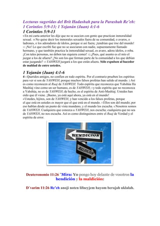 Lecturas sugeridas del Brit Hadashah para la Parashah Re’eh:
1 Corintios 5:9-13; 1 Yojanán (Juan) 4:1-6
1 Corintios 5:9-13
9 En mi carta anterior les dije que no se asocien con gente que practican inmoralidad
sexual. 10 No quise decir los inmorales sexuales fuera de su comunidad, o avaros, o
ladrones, o los adoradores de ídolos, porque si así fuera; ¡tendrían que irse del mundo!
11 ¡No! Lo que escribí fue que no se asociaran con nadie, supuestamente llamado
hermano, y que también practica la inmoralidad sexual, es avaro, adora ídolos, o roba.
¡Con tales personas, no deben tan siquiera comer! 12 ¿Pues, qué asunto es el mío el
juzgar a los de afuera? ¿No son los que forman parte de la comunidad a los que debían
estar juzgando? 13 YAHWEH juzgará a los que están afuera. Sólo expulsen al hacedor
de maldad de entre ustedes.
1 Yojanán (Juan) 4:1-6
4 1 Queridos amigos, no confíen en todo espíritu. Por el contrario prueben los espíritus
para ver si son de YAHWEH; porque muchos falsos profetas han salido al mundo. 2 Así
es como reconocen al Ruaj de YAHWEH. Todo espíritu que reconozca que Yahshúa Ha
Mashíaj vino como un ser humano, es de YAHWEH; 3 y todo espíritu que no reconozca
a Yahshúa, no es de YAHWEH; de hecho, es el espíritu de Anti-Mashíaj. Ustedes han
oído que él viene. ¡Bueno, ya está aquí ahora, ya está en el mundo!
4 Ustedes, hijitos, son de YAHWEH, y han vencido a los falsos profetas, porque
el que está en ustedes es mayor que el que está en el mundo. 5 Ellos son del mundo; por
eso hablan desde un punto de vista mundano, y el mundo los escucha. 6 Nosotros somos
de YAHWEH. Cualquiera que conozca a YAHWEH, nos escucha; cualquiera que no sea
de YAHWEH, no nos escucha. Así es como distinguimos entre el Ruaj de Verdad y el
espíritu de error.
Deuteronomio 11:26 "Mira: Yo pongo hoy delante de vosotros la
bendición y la maldición:
D´varim 11:26 Re’eh anoji noten lifneyjem hayom berajah uklalah.
 