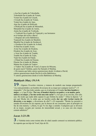 8 Asa  fue el padre de Yehoshafat,
Yehoshafat fue el padre de Yoram,
Yoram fue el padre de Uziyah,
9 Uziyah fue el padre de Yotam,
Yotam fue el padre de Ajaz,
Ajaz fue el padre de Hizkiyah,
10 Hizkiyah fue el padre de Menasheh,
Menasheh fue el padre de Amón,
Amón fue el padre de Yoshiyah,
11 Yoshiyah fue el padre de Yejanyah y sus hermanos
en el tiempo del exilio a Bavel.
12 Después del exilio Babilónico,
Yejanyah fue el padre de Shealtiel,
Shealtiel fue el padre de Zerubavel,
13 Zerubavel fue el padre de Avihud,
Avihud fue el padre Avner,
Avner fue el padre de Elyakim,
Elyakim fue el padre de Azur,
14 Azur fue el padre de Tzadok,
Tzadok fue el padre de Yajin,
Yajin fue el padre de Elijud,
15 Elijud fue el padre de Eleazar,
Eleazar fue el padre de Mattan,
Mattan fue el padre de Yaakov
16 Yaakov fue el padre de Yosef, el esposo de Miryam,
de quien nació Yahshúa, quien fue llamado el Mashíaj.
17 De manera que hubo catorce generaciones desde Avraham a David;
catorce generaciones desde David al exilio Babilónico;
Y catorce generaciones desde el exilio Babilónico al Mashíaj.

Mattityah (Mat.) 19:3-9:
19       Algunos Perushim vinieron, y trataron de tenderle una trampa preguntando:
         3
"¿Le está permitido a un hombre divorciarse de su mujer por cualquier motivo?" 4 Y
respondió: "¿No han leído ustedes, que en el principio el Creador los hizo hombre y
mujer, m 5 y que Él dijo: 'Por eso, el hombre dejará a su padre y a su madre, para
unirse a su mujer, y los dos serán una sola carne'?n 6 Así que ya no son dos, sino sólo
uno. De modo que nadie debe separar lo que Elohim ha unido." 7 Ellos le dijeron: "¿Y
por qué Moshe dio la orden que un hombre podía dar un séfer keritut (carta de
divorcio), a su mujer, y divorciarse de ella?"o 8 El respondió: "Moshe les permitió a
ustedes divorciarse de sus esposas, por la dureza de sus corazones; pero al principio no
fue de esta manera. 9 ¡Ahora, lo que Yo les digo a ustedes: Cualquiera que se divorcie
de su mujer, excepto por razones de inmoralidad sexual, y se casa con otra mujer,
comete adulterio!"


Lucas 3:23-38:
3   23Yahshúa tenía como treinta años de edad cuando comenzó su ministerio público.
Se suponía que era hijo de Yosef, hijo de Eli.
 