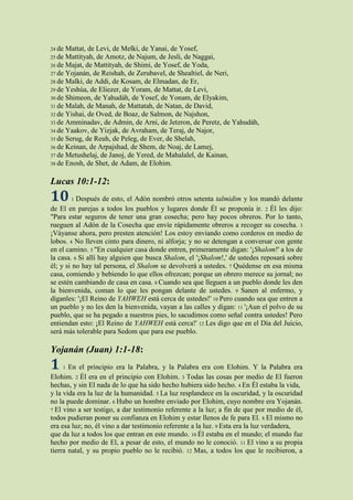 24 de Mattat, de Levi, de Melki, de Yanai, de Yosef,
25 de Mattityah, de Amotz, de Najum, de Jesli, de Naggai,
26 de Majat, de Mattityah, de Shimi, de Yosef, de Yoda,
27 de Yojanán, de Reishah, de Zerubavel, de Shealtiel, de Neri,
28 de Malki, de Addi, de Kosam, de Elmadan, de Er,
29 de Yeshúa, de Eliezer, de Yoram, de Mattat, de Levi,
30 de Shimeon, de Yahudáh, de Yosef, de Yonam, de Elyakim,
31 de Malah, de Manah, de Mattatah, de Natan, de David,
32 de Yishai, de Oved, de Boaz, de Salmon, de Najshon,
33 de Amminadav, de Admin, de Arni, de Jetzron, de Peretz, de Yahudáh,
34 de Yaakov, de Yizjak, de Avraham, de Teraj, de Najor,
35 de Serug, de Reuh, de Peleg, de Ever, de Shelah,
36 de Keinan, de Arpajshad, de Shem, de Noaj, de Lamej,
37 de Metushelaj, de Janoj, de Yered, de Mahalalel, de Kainan,
38 de Enosh, de Shet, de Adam, de Elohim.


Lucas 10:1-12:
10      1 Después de esto, el Adón nombró otros setenta talmidim y los mandó delante
de El en parejas a todos los pueblos y lugares donde Él se proponía ir. 2 Él les dijo:
"Para estar seguros de tener una gran cosecha; pero hay pocos obreros. Por lo tanto,
rueguen al Adón de la Cosecha que envíe rápidamente obreros a recoger su cosecha. 3
¡Váyanse ahora, pero presten atención! Los estoy enviando como corderos en medio de
lobos. 4 No lleven cinto para dinero, ni alforja; y no se detengan a conversar con gente
en el camino. 5 "En cualquier casa donde entren, primeramente digan: '¡Shalom!' a los de
la casa. 6 Si allí hay alguien que busca Shalom, el '¡Shalom!,' de ustedes reposará sobre
él; y si no hay tal persona, el Shalom se devolverá a ustedes. 7 Quédense en esa misma
casa, comiendo y bebiendo lo que ellos ofrezcan; porque un obrero merece su jornal; no
se estén cambiando de casa en casa. 8 Cuando sea que lleguen a un pueblo donde les den
la bienvenida, coman lo que les pongan delante de ustedes. 9 Sanen al enfermo, y
díganles: '¡El Reino de YAHWEH está cerca de ustedes!' 10 Pero cuando sea que entren a
un pueblo y no les den la bienvenida, vayan a las calles y digan: 11 '¡Aun el polvo de su
pueblo, que se ha pegado a nuestros pies, lo sacudimos como señal contra ustedes! Pero
entiendan esto: ¡El Reino de YAHWEH está cerca!' 12 Les digo que en el Día del Juicio,
será más tolerable para Sedom que para ese pueblo.

Yojanán (Juan) 1:1-18:
1   1  En el principio era la Palabra, y la Palabra era con Elohim. Y la Palabra era
Elohim. 2 Él era en el principio con Elohim. 3 Todas las cosas por medio de El fueron
hechas, y sin El nada de lo que ha sido hecho hubiera sido hecho. 4 En Él estaba la vida,
y la vida era la luz de la humanidad. 5 La luz resplandece en la oscuridad, y la oscuridad
no la puede dominar. 6 Hubo un hombre enviado por Elohim, cuyo nombre era Yojanán.
7 El vino a ser testigo, a dar testimonio referente a la luz; a fin de que por medio de él,
todos pudieran poner su confianza en Elohim y estar llenos de fe para El. 8 El mismo no
era esa luz; no, él vino a dar testimonio referente a la luz. 9 Esta era la luz verdadera,
que da luz a todos los que entran en este mundo. 10 Él estaba en el mundo; el mundo fue
hecho por medio de El, a pesar de esto, el mundo no le conoció. 11 El vino a su propia
tierra natal, y su propio pueblo no le recibió. 12 Mas, a todos los que le recibieron, a
 