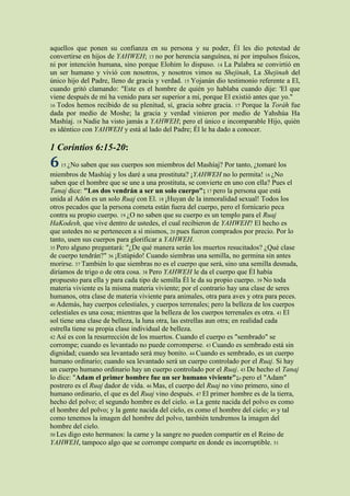 aquellos que ponen su confianza en su persona y su poder, Él les dio potestad de
convertirse en hijos de YAHWEH; 13 no por herencia sanguínea, ni por impulsos físicos,
ni por intención humana, sino porque Elohim lo dispuso. 14 La Palabra se convirtió en
un ser humano y vivió con nosotros, y nosotros vimos su Shejinah, La Shejinah del
único hijo del Padre, lleno de gracia y verdad. 15 Yojanán dio testimonio referente a El,
cuando gritó clamando: "Este es el hombre de quién yo hablaba cuando dije: 'El que
viene después de mí ha venido para ser superior a mí, porque El existió antes que yo."
16 Todos hemos recibido de su plenitud, sí, gracia sobre gracia. 17 Porque la Toráh fue
dada por medio de Moshe; la gracia y verdad vinieron por medio de Yahshúa Ha
Mashíaj. 18 Nadie ha visto jamás a YAHWEH; pero el único e incomparable Hijo, quién
es idéntico con YAHWEH y está al lado del Padre; Él le ha dado a conocer.

1 Corintios 6:15-20:
6   15 ¿No  saben que sus cuerpos son miembros del Mashíaj? Por tanto, ¿tomaré los
miembros de Mashíaj y los daré a una prostituta? ¡YAHWEH no lo permita! 16 ¿No
saben que el hombre que se une a una prostituta, se convierte en uno con ella? Pues el
Tanaj dice: "Los dos vendrán a ser un solo cuerpo"; 17 pero la persona que está
unida al Adón es un solo Ruaj con El. 18 ¡Huyan de la inmoralidad sexual! Todos los
otros pecados que la persona cometa están fuera del cuerpo, pero el fornicario peca
contra su propio cuerpo. 19 ¿O no saben que su cuerpo es un templo para el Ruaj
HaKodesh, que vive dentro de ustedes, el cual recibieron de YAHWEH? El hecho es
que ustedes no se pertenecen a sí mismos, 20 pues fueron comprados por precio. Por lo
tanto, usen sus cuerpos para glorificar a YAHWEH.
35 Pero alguno preguntará: "¿De qué manera serán los muertos resucitados? ¿Qué clase
de cuerpo tendrán?" 36 ¡Estúpido! Cuando siembras una semilla, no germina sin antes
morirse. 37 También lo que siembras no es el cuerpo que será, sino una semilla desnuda,
diríamos de trigo o de otra cosa. 38 Pero YAHWEH le da el cuerpo que Él había
propuesto para ella y para cada tipo de semilla Él le da su propio cuerpo. 39 No toda
materia viviente es la misma materia viviente; por el contrario hay una clase de seres
humanos, otra clase de materia viviente para animales, otra para aves y otra para peces.
40 Además, hay cuerpos celestiales, y cuerpos terrenales; pero la belleza de los cuerpos
celestiales es una cosa; mientras que la belleza de los cuerpos terrenales es otra. 41 El
sol tiene una clase de belleza, la luna otra, las estrellas aun otra; en realidad cada
estrella tiene su propia clase individual de belleza.
42 Así es con la resurrección de los muertos. Cuando el cuerpo es "sembrado" se
corrompe; cuando es levantado no puede corromperse. 43 Cuando es sembrado está sin
dignidad; cuando sea levantado será muy bonito. 44 Cuando es sembrado, es un cuerpo
humano ordinario; cuando sea levantado será un cuerpo controlado por el Ruaj. Si hay
un cuerpo humano ordinario hay un cuerpo controlado por el Ruaj. 45 De hecho el Tanaj
lo dice: "Adam el primer hombre fue un ser humano viviente";o pero el "Adam"
postrero es el Ruaj dador de vida. 46 Mas, el cuerpo del Ruaj no vino primero, sino el
humano ordinario, el que es del Ruaj vino después. 47 El primer hombre es de la tierra,
hecho del polvo; el segundo hombre es del cielo. 48 La gente nacida del polvo es como
el hombre del polvo; y la gente nacida del cielo, es como el hombre del cielo; 49 y tal
como tenemos la imagen del hombre del polvo, también tendremos la imagen del
hombre del cielo.
50 Les digo esto hermanos: la carne y la sangre no pueden compartir en el Reino de
YAHWEH, tampoco algo que se corrompe comparte en donde es incorruptible. 51
 