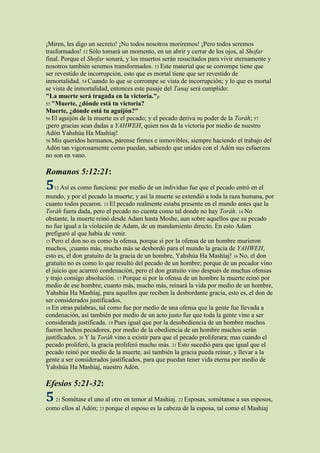 ¡Miren, les digo un secreto! ¡No todos nosotros moriremos! ¡Pero todos seremos
trasformados! 52 Sólo tomará un momento, en un abrir y cerrar de los ojos, al Shofar
final. Porque el Shofar sonará, y los muertos serán resucitados para vivir eternamente y
nosotros también seremos transformados. 53 Este material que se corrompe tiene que
ser revestido de incorrupción, esto que es mortal tiene que ser revestido de
inmortalidad. 54 Cuando lo que se corrompe se vista de incorrupción; y lo que es mortal
se vista de inmortalidad, entonces este pasaje del Tanaj será cumplido:
"La muerte será tragada en la victoria."p
55 "Muerte, ¿dónde está tu victoria?
Muerte, ¿dónde está tu aguijón?"
56 El aguijón de la muerte es el pecado; y el pecado deriva su poder de la Toráh; 57
¡pero gracias sean dadas a YAHWEH, quien nos da la victoria por medio de nuestro
Adón Yahshúa Ha Mashíaj!
58 Mis queridos hermanos, párense firmes e inmovibles, siempre haciendo el trabajo del
Adón tan vigorosamente como puedan, sabiendo que unidos con el Adón sus esfuerzos
no son en vano.

Romanos 5:12:21:
5   12 Así es como funciona: por medio de un individuo fue que el pecado entró en el
mundo, y por el pecado la muerte; y así la muerte se extendió a toda la raza humana, por
cuanto todos pecaron. 13 El pecado realmente estaba presente en el mundo antes que la
Toráh fuera dada, pero el pecado no cuenta como tal donde no hay Toráh. 14 No
obstante, la muerte reinó desde Adam hasta Moshe, aun sobre aquellos que su pecado
no fue igual a la violación de Adam, de un mandamiento directo. En esto Adam
prefiguró al que había de venir.
15 Pero el don no es como la ofensa, porque si por la ofensa de un hombre murieron
muchos, ¡cuanto más, mucho más se desbordó para el mundo la gracia de YAHWEH,
esto es, el don gratuito de la gracia de un hombre, Yahshúa Ha Mashíaj! 16 No, el don
gratuito no es como lo que resultó del pecado de un hombre; porque de un pecador vino
el juicio que acarreó condenación, pero el don gratuito vino después de muchas ofensas
y trajo consigo absolución. 17 Porque si por la ofensa de un hombre la muerte reinó por
medio de ese hombre; cuanto más, mucho más, reinará la vida por medio de un hombre,
Yahshúa Ha Mashíaj, para aquellos que reciben la desbordante gracia, esto es, el don de
ser considerados justificados.
18 En otras palabras, tal como fue por medio de una ofensa que la gente fue llevada a
condenación, así también por medio de un acto justo fue que toda la gente vino a ser
considerada justificada. 19 Pues igual que por la desobediencia de un hombre muchos
fueron hechos pecadores, por medio de la obediencia de un hombre muchos serán
justificados. 20 Y la Toráh vino a existir para que el pecado proliferara; mas cuando el
pecado proliferó, la gracia proliferó mucho más. 21 Esto sucedió para que igual que el
pecado reinó por medio de la muerte, así también la gracia pueda reinar, y llevar a la
gente a ser considerados justificados, para que puedan tener vida eterna por medio de
Yahshúa Ha Mashíaj, nuestro Adón.

Efesios 5:21-32:
5   21 Sométaseel uno al otro en temor al Mashíaj. 22 Esposas, sométanse a sus esposos,
como ellos al Adón; 23 porque el esposo es la cabeza de la esposa, tal como el Mashíaj
 