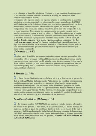 es la cabeza de la Asamblea Mesiánica, El mismo es el que mantiene al cuerpo seguro.
24 Así como la Asamblea Mesiánica se somete al Mashíaj, así las esposas deben
someterse a sus esposos en todo.
25 En cuanto a los esposos, amen a sus esposas, tal como el Mashíaj amó a la Asamblea
Mesiánica, en verdad, se entregó a sí mismo por ella; 26 para apartarla para YAHWEH,
purificándola por medio de la inmersión en agua en el mikveh, por decirlo así, 27 a fin de
presentar la Asamblea Mesiánica a El mismo como esposa, sin mancha, arruga o
cualquiera de estas cosas, sino Kadosh, sin defecto, por la cual estar complacido. 28 Así
es como los esposos deben amar a sus esposas, como a sus propios cuerpos; pues el
hombre que ama a su esposa, se ama a sí mismo. 29 ¡Nadie aborreció nunca a su propia
carne! Por el contrario, la alimenta bien y la cuida, asimismo como el Mashíaj hace con
la Asamblea Mesiánica, 30 porque somos miembros de su cuerpo. 31 Por lo tanto, el
hombre dejará a su padre y a su madre y permanecerá con su esposa, y los dos
vendrán a ser un solo cuerpo."f 32 Hay una verdad profunda escondida aquí, que yo
digo, concierne al Mashíaj y a la Asamblea Mesiánica. 33 No obstante, el texto aplica a
cada uno individualmente; que cada hombre ame a su esposa como a sí mismo y la
mujer respete a su marido.
Colosenses 1:14-17:
1   14 Es a través de su Hijo, que tenemos redención, esto es, nuestros pecados han sido
perdonados. 15 Él es la imagen visible del Elohim invisible. Él es el supremo de toda la
creación, 16 porque en conexión con El, todas las cosas fueron creadas en el cielo y en la
tierra; visible e invisible; ya sean tronos, dominios, gobernantes o autoridades; todo ha
sido creado por El y para El. 17 El existió antes que todas las cosas y mantiene todo
sujeto, unido en coherencia.


1 Timoteo 2:11-15:
1    11Estas Buenas Noticias fueron confiadas a mí, 12 y le doy gracias al que me ha
dado el poder, el Mashíaj Yahshúa, nuestro Adón, porque me consideró suficientemente
confiable para ponerme a su servicio. 13 ¡Aunque yo fui un hombre que perseguía,
blasfemaba y era arrogante! Pero, en cambio recibí misericordia, porque actué siendo
incrédulo sin entender lo que hacía. 14 La gracia de nuestro Adón se derramó en mí con
confianza y amor, que viene del Mashíaj Yahshúa. 15 Así que, aquí una palabra en la que
puedes confiar, una que completamente merece ser aceptada: El Mashíaj vino al mundo
para salvar a los pecadores, ¡y yo el número uno de los pecadores!

Israelitas Mesiánicos (Hebreos) 1:1-3:
1   1En tiempos pasados, YAHWEH habló en muchas y variadas maneras a los padres
por medio de los profetas. 2 Pero ahora, en el ajarit-hayamim, Él nos ha hablado por
medio de su Hijo, a quien ha constituido dueño de todo, y por medio de El creó el
universo. 3 Su Hijo es el resplandor de la Shejinah, la misma expresión de la esencia de
YAHWEH, sosteniendo todas las cosas con su poderosa Palabra; y después, por medio
de sí mismo, hizo purificación para los pecados, se sentó a la mano derecha del
HaGuedulah BaMeromim.
 