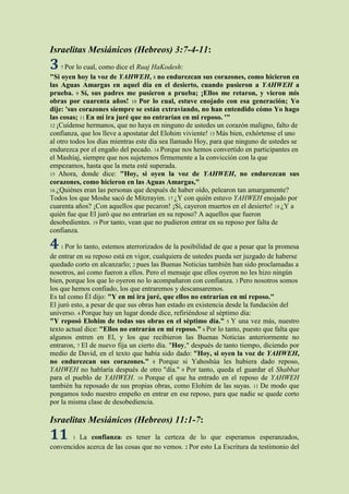 Israelitas Mesiánicos (Hebreos) 3:7-4-11:
3   7 Por lo cual, como dice el Ruaj HaKodesh:
"Si oyen hoy la voz de YAHWEH, 8 no endurezcan sus corazones, como hicieron en
las Aguas Amargas en aquel día en el desierto, cuando pusieron a YAHWEH a
prueba. 9 Sí, sus padres me pusieron a prueba; ¡Ellos me retaron, y vieron mis
obras por cuarenta años! 10 Por lo cual, estuve enojado con esa generación; Yo
dije: 'sus corazones siempre se están extraviando, no han entendido cómo Yo hago
las cosas; 11 En mi ira juré que no entrarían en mi reposo. '"
12 ¡Cuídense hermanos, que no haya en ninguno de ustedes un corazón maligno, falto de
confianza, que los lleve a apostatar del Elohim viviente! 13 Más bien, exhórtense el uno
al otro todos los días mientras este día sea llamado Hoy, para que ninguno de ustedes se
endurezca por el engaño del pecado. 14 Porque nos hemos convertido en participantes en
el Mashíaj, siempre que nos sujetemos firmemente a la convicción con la que
empezamos, hasta que la meta esté superada.
15 Ahora, donde dice: "Hoy, si oyen la voz de YAHWEH, no endurezcan sus
corazones, como hicieron en las Aguas Amargas,"
16 ¿Quiénes eran las personas que después de haber oído, pelearon tan amargamente?
Todos los que Moshe sacó de Mitzrayim. 17 ¿Y con quién estuvo YAHWEH enojado por
cuarenta años? ¡Con aquellos que pecaron! ¡Sí, cayeron muertos en el desierto! 18 ¿Y a
quién fue que El juró que no entrarían en su reposo? A aquellos que fueron
desobedientes. 19 Por tanto, vean que no pudieron entrar en su reposo por falta de
confianza.

4   1 Por lo tanto, estemos aterrorizados de la posibilidad de que a pesar que la promesa
de entrar en su reposo está en vigor, cualquiera de ustedes pueda ser juzgado de haberse
quedado corto en alcanzarlo; 2 pues las Buenas Noticias también han sido proclamadas a
nosotros, así como fueron a ellos. Pero el mensaje que ellos oyeron no les hizo ningún
bien, porque los que lo oyeron no lo acompañaron con confianza. 3 Pero nosotros somos
los que hemos confiado, los que entraremos y descansaremos.
Es tal como Él dijo: "Y en mi ira juré, que ellos no entrarían en mi reposo."
El juró esto, a pesar de que sus obras han estado en existencia desde la fundación del
universo. 4 Porque hay un lugar donde dice, refiriéndose al séptimo día:
"Y reposó Elohim de todas sus obras en el séptimo día." 5 Y una vez más, nuestro
texto actual dice: "Ellos no entrarán en mi reposo." 6 Por lo tanto, puesto que falta que
algunos entren en El, y los que recibieron las Buenas Noticias anteriormente no
entraron, 7 El de nuevo fija un cierto día. "Hoy," después de tanto tiempo, diciendo por
medio de David, en el texto que había sido dado: "Hoy, si oyen la voz de YAHWEH,
no endurezcan sus corazones." 8 Porque si Yahoshúa les hubiera dado reposo,
YAHWEH no hablaría después de otro "día." 9 Por tanto, queda el guardar el Shabbat
para el pueblo de YAHWEH. 10 Porque el que ha entrado en el reposo de YAHWEH
también ha reposado de sus propias obras, como Elohim de las suyas. 11 De modo que
pongamos todo nuestro empeño en entrar en ese reposo, para que nadie se quede corto
por la misma clase de desobediencia.

Israelitas Mesiánicos (Hebreos) 11:1-7:
11      1La confianzat es tener la certeza de lo que esperamos esperanzados,
convencidos acerca de las cosas que no vemos. 2 Por esto La Escritura da testimonio del
 