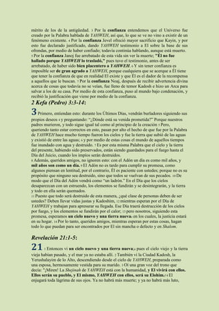 mérito de los de la antigüedad. 3 Por la confianza entendemos que el Universo fue
creado por la Palabra hablada de YAHWEH, así que, lo que se ve no vino a existir de un
fenómeno existente. 4 Por la confianza Jevel ofreció mayor sacrificio que Kayin, y por
esto fue declarado justificado, dando YAHWEH testimonio a El sobre la base de sus
ofrendas, por medio de haber confiado; todavía continúa hablando, aunque está muerto.
5 Por la confianza Janoj fue arrebatado de esta vida sin ver la muerte; "Él no fue
hallado porque YAHWEH lo trasladó," pues tuvo el testimonio, antes de ser
arrebatado, de haber sido bien placentero a YAHWEH. 6 Y sin tener confianza es
imposible ser de gran agrado a YAHWEH, porque cualquiera que se acerque a Él tiene
que tener la confianza de que en realidad El existe y que Él es el dador de la recompensa
a aquellos que le buscan. 7 Por la confianza Noaj, después de recibir advertencia divina
acerca de cosas que todavía no se veían, fue lleno de temor Kadosh e hizo un Arca para
salvar a los de su casa. Por medio de esta confianza, puso al mundo bajo condenación, y
recibió la justificación que viene por medio de la confianza.
2 Kefa (Pedro) 3:3-14:
3 Primero, entiendan esto: durante los Últimos Días, vendrán burladores siguiendo sus
propios deseos 4 y preguntando: “¿Dónde está su venida prometida?” Porque nuestros
padres murieron, y todo sigue igual tal como al principio de la creación 5 Pero,
queriendo tanto estar correctos en esto, pasan por alto el hecho de que fue por la Palabra
de YAHWEH hace mucho tiempo fueron los cielos y fue la tierra que subió de las aguas
y existió de entre las aguas; 6 y por medio de estas cosas el mundo de aquellos tiempos
fue inundado con agua y destruido. 7 Es por esta misma Palabra que el cielo y la tierra
del presente, habiendo sido preservados, están siendo guardados para el fuego hasta el
Día del Juicio, cuando los impíos serán destruidos.
8 Además, queridos amigos, no ignoren esto: con el Adón un día es como mil años, y
mil años son como un día. 9 El Adón no es tardo para cumplir su promesa, como
algunos piensan en lentitud, por el contrario, Él es paciente con ustedes; porque no es su
propósito que ninguno sea destruido, sino que todos se vuelvan de sus pecados. 10 De
modo que el Día del Adón vendrá como “un ladrón.” En el Día que los cielos
desaparezcan con un estruendo, los elementos se fundirán y se desintegrarán, y la tierra
y todo en ella serán quemados.
11 Puesto que todo será destruido de esta manera, ¿qué clase de personas deben de ser
ustedes? Deben llevar vidas justas y Kadoshim, 12 mientras esperan por el Día de
YAHWEH y trabajan para apresurar su llegada. Ese Día traerá destrucción de los cielos
por fuego, y los elementos se fundirán por el calor; 13 pero nosotros, siguiendo esta
promesa, esperamos un cielo nuevo y una tierra nuevac en los cuales, la justicia estará
en su hogar. 14 Por lo tanto, queridos amigos, mientras esperan por estas cosas, hagan
todo lo que puedan para ser encontrados por El sin mancha o defecto y en Shalom.

Revelación 21:1-5:
21     1 Entonces vi un cielo nuevo y una tierra nueva;e pues el cielo viejo y la tierra
vieja habían pasado, y el mar ya no estaba allí. 2 También vi la Ciudad Kadosh, la
Yerushalayim de lo Alto, descendiendo desde el cielo de YAHWEH, preparada como
una esposa, hermosamente vestida para su marido. 3 Oí una gran voz del trono que
decía: "¡Miren! La Shejinah de YAHWEH está con la humanidad, y El vivirá con ellos.
Ellos serán su pueblo, y El mismo, YAHWEH con ellos, será su Elohim.f 4 El
enjugará toda lágrima de sus ojos. Ya no habrá más muerte; y ya no habrá más luto,
 