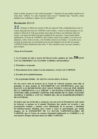 llanto ni dolor; porque el viejo orden ha pasado." 5 Entonces El que estaba sentado en el
trono dijo: "¡Miren, Yo estoy haciendo todo nuevo!" También dijo: "Escribe: ¡Estas
palabras son verdaderas y digna s de ser confiadas!'"

Revelación 22:1-5:
22     1 Después   el Malaj me mostró el Río de Agua de Vida, resplandeciente como el
cristal, fluyendo del trono de YAHWEH y del Cordero. 2 Entre la calle principal y el río,
estaba el Árbol de la Vida que produce doce tipos de frutos, uno diferente todos los
meses; y las hojas del árbol eran para sanidad de las naciones; 3 nunca jamás habrá
maldiciones. El trono de YAHWEH y del Cordero estará en la ciudad, y sus siervos le
adoraran; 4 ellos verán su rostro, y Su Nombre estará en sus frentes. 5 La noche ya no
existirá, de modo que no necesitarán la luz de una lámpara ni la luz del sol, porque
YAHWEH Elohim alumbrará sobre ellos. Y ellos reinarán como reyes por siempre y
para siempre.

Temas de la Parashah:


1. La Creación de todo a través del Davar/verbo/ palabra de vida;           ‫/את‬ALEF
TAV/ EL PRIMERO Y EL ÚLTIMO/ YAHSHUA HAMASHIAJ

2. El hombre y el pecado.

3. Descendencia de ha Adam: Las dos simientes y el siervo de YAHWEH

4. El colmo de la maldad humana.

1 En el principio Elohim ‫ /את‬Alef-Tav creó los cielos y la tierra.

En este nuevo ciclo de lecturas de la Torah de Yahweh tenemos como dije al
principio el gran desafío de ESCUDRIÑAR LAS ESCRITURAS, para que,
HALLES LAS BENDICIONES QUE SOLO PUEDEN LLEGAR POR MEDIO
DE LA “OBEDIENCIA A LA TORAH” Y ASI PUEDAS CONOCER MEJOR A
NUESTRO ABBA KADOSH YAHWEH, POR MEDIO DE SU HIJO, NUESTRO
MASHIAJ YAHSHUA, CON EL PODER DEL RUAJ HAKODESH/ESPIRITU
DE SANTIDAD.

El motivo que me ha llevado a comenzar con esta serie de Parashot de ciclo anual
de lecturas, es porque en el mundo Mesiánico hay mucho río revuelto y una
presentación confusa y muchas veces difuminada de la persona e identidad
de Yahshua nuestro Mashiaj, pero vamos a tener la oportunidad, por medio
siempre de la EXPOSICIÓN DE LA DAVAR YAHWEH/PALABRA DE
YAHWEH, que el Centro de nuestra Emunah/Confianza/fe es YAHSHUA y de
esta manera siempre daremos honra al ABBA YAHWEH..
 