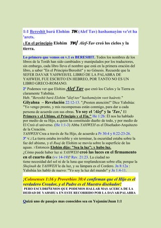 1:1 Bereshit bará Elohim ‫( את‬Alef Tav) hashamayim ve'et ha
'arets.
1 En el principio Elohim ‫ /את‬Alef-Tav creó los cielos y la

tierra.
Lo primero que vemos en v.1 es BERESHIT. Todos los nombres de los
libros de la Toráh han sido cambiados y manipulados por los traductores,
sin embargo, cada libro lleva el nombre que está en la primera oración del
libro, a saber "En el Principio/Bereshit" y no Génesis. Recuerde que la
SEFER DAVAR YAHWEH/EL LIBRO DE LA PALABRA DE
YAHWEH, FUE ESCRITO EN HEBREO, POR TANTO NO ES UN
LIBRO GRECO-ROMANO.
2º Podemos ver que Elohim Alef Tav que creó los Cielos y la Tierra es
claramente Yahshúa.
Heb. "Bereshít bará Elohím "álef-tav" hashamáyim veet haáretz."
Gilyahna – Revelación 22:12-13. "¡Presten atención!" Dice Yahshúa:
"Yo vengo pronto, y mis recompensas están conmigo, para dar a cada
persona de acuerdo con sus obras. Yo soy el 'Alef' y la 'Tav,' El
Primero y el Ultimo, el Principio y el Fin." He 1:2b: Él nos ha hablado
por medio de su Hijo, a quien ha constituido dueño de todo, y por medio de
El Creó el universo. (He 1:1-3) Abba YAHWEH es el Diseñador-Arquitecto
de la Creación.
YAHWEH Crea a través de Su Hijo, de acuerdo a Pr 30:4 y 8:22-23-26.
3º v.2 La tierra estaba invisible y sin terminar, la oscuridad estaba sobre la
faz del abismo, y el Ruaj de Elohim se movía sobre la superficie de las
aguas. 3 Entonces Elohim dijo: "Sea la luz"; y hubo luz.
¿Cómo puede haber luz si YAHWEH creó las luces en el firmamento
en el cuarto día (vv 14-19)? Rev. 21:23. La ciudad no
tiene necesidad del sol ni de la luna que resplandezcan sobre ella; porque la
Shejinah de YAHWEH le da luz, y su lámpara es el Cordero. Jn 8:12a :
Yahshúa les habló de nuevo: "Yo soy la luz del mundo" y Jn 1:4-11.

¡Colosenses 1:16 y Proverbios 30:4 confirman que el Hijo es el
verdadero Creador, y el Padre es el Maestro diseñador!
PERO ESCUDRIÑEMOS QUE PODEMOS HALLAR MAS ACERCA DE LA
DEIDAD DE YAHSHUA EN ESTE RECORRIDO POR LA DAVAR/PALABRA

Quizá uno de pasajes mas conocidos sea en Yojanán/Juan 1:1
 