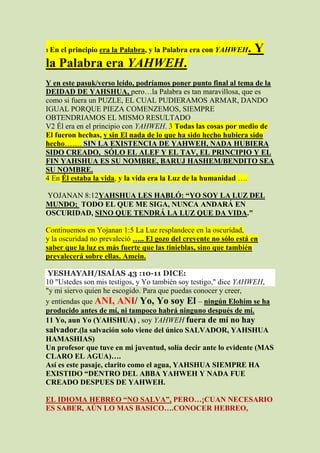 1 En   el principio era la Palabra, y la Palabra era con YAHWEH   .Y
la Palabra era YAHWEH.
Y en este pasuk/verso leído, podríamos poner punto final al tema de la
DEIDAD DE YAHSHUA, pero…la Palabra es tan maravillosa, que es
como si fuera un PUZLE, EL CUAL PUDIERAMOS ARMAR, DANDO
IGUAL PORQUE PIEZA COMENZEMOS, SIEMPRE
OBTENDRIAMOS EL MISMO RESULTADO
V2 Él era en el principio con YAHWEH. 3 Todas las cosas por medio de
El fueron hechas, y sin El nada de lo que ha sido hecho hubiera sido
hecho……. SIN LA EXISTENCIA DE YAHWEH, NADA HUBIERA
SIDO CREADO, SÓLO EL ALEF Y EL TAV, EL PRINCIPIO Y EL
FIN YAHSHUA ES SU NOMBRE, BARUJ HASHEM/BENDITO SEA
SU NOMBRE.
4 En Él estaba la vida, y la vida era la Luz de la humanidad ….

YOJANAN 8:12YAHSHUA LES HABLÓ: “YO SOY LA LUZ DEL
MUNDO; TODO EL QUE ME SIGA, NUNCA ANDARÁ EN
OSCURIDAD, SINO QUE TENDRÁ LA LUZ QUE DA VIDA."

Continuemos en Yojanan 1:5 La Luz resplandece en la oscuridad,
y la oscuridad no prevaleció ….. El gozo del creyente no sólo está en
saber que la luz es más fuerte que las tinieblas, sino que también
prevalecerá sobre ellas. Amein.

 YESHAYAH/ISAÍAS 43 :10-11 DICE:
10 "Ustedes son mis testigos, y Yo también soy testigo," dice YAHWEH,
"y mi siervo quien he escogido. Para que puedas conocer y creer,
y entiendas que ANI, ANI/ Yo, Yo soy El – ningún Elohim se ha
producido antes de mí, ni tampoco habrá ninguno después de mí.
11 Yo, aun Yo (YAHSHUA) , soy YAHWEH fuera de mí no hay
salvador.(la salvación solo viene del único SALVADOR, YAHSHUA
HAMASHIAS)
Un profesor que tuve en mi juventud, solía decir ante lo evidente (MAS
CLARO EL AGUA)….
Así es este pasaje, clarito como el agua, YAHSHUA SIEMPRE HA
EXISTIDO “DENTRO DEL ABBA YAHWEH Y NADA FUE
CREADO DESPUES DE YAHWEH.

EL IDIOMA HEBREO “NO SALVA”, PERO…¡CUAN NECESARIO
ES SABER, AÚN LO MAS BASICO….CONOCER HEBREO,
 