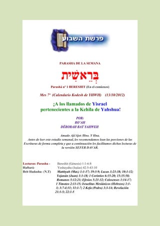 PARASHA DE LA SEMANA




                      Parashá nº 1 BERESHIT (En el comienzo)

           Mes 7º (Calendario Kodesh de YHWH) (13/10/2012)

                  ¡A los llamados de Yisrael
            pertenecientes a la Kehila de Yahshua!




                            Amado Ají/Ajot /Hno. Y Hna.
  Antes de leer este estudio semanal, les recomendamos lean las porciones de las
Escrituras de forma completa y que a continuación les facilitamos dichas lecturas de
                             la versión SEFER DAVAR.



Lecturas: Parasha -       Bereshit (Génesis) 1:1-6:8
Haftará-                  Yeshayahu (Isaías) 42:5-43:10
Brit Hadasha- (N.T)       Mattityah (Mat.) 1:1-17; 19:3-9; Lucas 3:23-38; 10:1-12;
                          Yojanán (Juan) 1:1-18; 1 Corintios 6:15-20; 15:35:58;
                          Romanos 5:12:21; Efesios 5:21-32; Colosenses 1:14-17;
                         1 Timoteo 2:11-15; Israelitas Mesiánicos (Hebreos) 1:1-
                         3; 3:7-4:11; 11:1-7; 2 Kefa (Pedro) 3:3-14; Revelación
                        21:1-5; 22:1-5
 