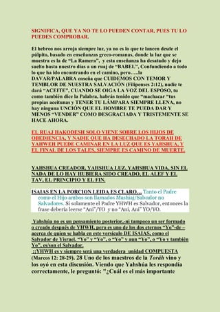 SIGNIFICA, QUE YA NO TE LO PUEDEN CONTAR, PUES TU LO
PUEDES COMPROBAR.

El hebreo nos arroja siempre luz, ya no es lo que te lancen desde el
púlpito, basado en enseñanzas greco-romanas, donde la luz que se
muestra es la de “La Ramera”, y esta enseñanza ha desatado y dejo
suelto hasta nuestro días a un ruaj de “BABEL”, Confundiendo a todo
lo que ha ido encontrando en el camino, pero…..la
DAVAR/PALABRA enseña que CUIDEMOS CON TEMOR Y
TEMBLOR DE NUESTRA SALVACIÓN (Filipenses 2:12), nadie te
dará “ACEITE”, CUANDO SE OIGA LA VOZ DEL ESPOSO, tu
como también dice la Palabra, habrás tenido que “machacar “tus
propias aceitunas y TENER TU LÁMPARA SIEMPRE LLENA, no
hay ninguna UNCIÓN QUE EL HOMBRE TE PUEDA DAR Y
MENOS “VENDER” COMO DESGRACIADA Y TRISTEMENTE SE
HACE AHORA.

EL RUAJ HAKODESH SOLO VIENE SOBRE LOS HIJOS DE
OBEDIENCIA, Y NADIE QUE HA DESECHADO LA TORAH DE
YAHWEH PUEDE CAMINAR EN LA LUZ QUE ES YAHSHUA, Y
EL FINAL DE LOS TALES, SIEMPRE ES CAMINO DE MUERTE.


YAHSHUA CREADOR, YAHSHUA LUZ, YAHSHUA VIDA, SIN EL
NADA DE LO HAY HUBIERA SIDO CREADO, EL ALEF Y EL
TAV, EL PRINCIPIO Y EL FIN.

ISAIAS EN LA PORCION LEIDA ES CLARO… Tanto el Padre
  como el Hijo ambos son llamados Mashiaj/Salvador no
  Salvadores. Si solamente el Padre YHWH es Salvador, entonces la
  frase debería leerse “Aní”/YO y no “Aní, Aní” YO/YO.

 Yahshúa no es un pensamiento posterior,-ni tampoco un ser formado
o creado después de YHWH, pero es uno de los dos eternos “Yo”-de –
acerca de quien se habla en este versículo DE ISAIAS, como el
Salvador de Yisrael. “Yo” y “Yo”, o “Yo” y aun “Yo”, o “Yo y también
Yo”, es/son el Salvador.
 ¡¡YHWH es y siempre será una verdadera unidad COMPUESTA
(Marcos 12: 28-29). 28 Uno de los maestros de la Toráh vino y
los oyó en esta discusión. Viendo que Yahshúa les respondía
correctamente, le preguntó: "¿Cuál es el más importante
 