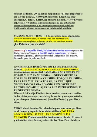 mitzvah de todos? 29 Yahshúa respondió: "El más importante
es: 'Sh'ma Yisra'el, YAHWEH Eloheinu, YAHWEH ejad
[Escucha, O Israel, YAHWEH nuestro Elohim, YAHWEH uno
es], Yisrael y Yahshua, ambos son testigos de que el Salvador
es una ejad/compuesta, y no como quiere enseñar el judaísmo
tradicional y algunos mesiánicos, un yajid/unidad absoluta.


YOJANAN ALEF / 1ª JUAN 1:1 1 Lo que existió desde el principio.
Nosotros lo hemos oído, lo hemos visto con nuestros ojos,
lo hemos contemplado, lo hemos tocado con nuestras manos,
¡La Palabra que da vida!

Juan 1:14 Y aquella Torá/Palabra fue hecha carne (puso Su
Tabernáculo/Suka), y habitó entre nosotros; (y vimos
su tiferet/gloria,) gloria como del Unigénito del Padre,
lleno de gracia y de verdad.


12YAHSHUA LES HABLÓ: “YO SOY LA LUZ DEL MUNDO;
TODO EL QUE ME SIGA, NUNCA ANDARÁ EN OSCURIDAD,…..
Tehillim/Salmos 119:105 105 LÁMPARA A MIS PIES ES TU
TORÁH Y LUZ EN MI SENDA. … NUEVAMENTE LA
TORÁH SE REFIERE A YAHSHUA, PORQUE YAHSHUA,
ES LA LUZ Y EL ES LA TORAH, LA CUAL QUE
NECESITAMOS PARA NO ANDAR EN OSCURIDAD.
LA TORÁH (YAHSHUA) ES LA LUZ IMPRESCINDIBLE
EN NUESTRA SENDA.
Génesis 1:14 Y dijo Elohim: Sean luminarias en la extensión
de los cielos para apartar el día y la noche; y sean por señales,
y por tiempos [determinados], (moedim/fiestas) y por días y
años;

YHWH dio al hombre Su calendario para que no se perdiera
en el tiempo y espacio de su vida cotidiana( NO PARA
ADIVINACIÓN, LO CUAL ES ABOMINABLE A
YAHWEH). Poniendo señales luminosas en el cielo, El marcó
y señalo Sus días, fiestas y años. Sin las “luces” en el cielo, o
 