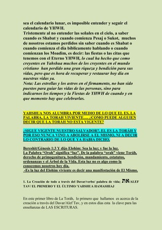 sea el calendario lunar, es imposible entender y seguir el
calendario de YHWH.
Tristemente al no entender las señales en el cielo, a saber
cuando es Shabat y cuando comienza Pesaj o Sukot, muchos
de nosotros estamos perdidos sin saber cuando es Shabat o
cuando comienza el día bíblicamente hablando o cuando
comienzan los Moadim, es decir: las fiestas o las citas que
tenemos con el Eterno YHWH, lo cual ha hecho que como
creyentes en Yahshua muchos de los creyentes en el mundo
cristiano han perdido una gran riqueza y bendición para sus
vidas, pero que es hora de recuperar y restaurar hoy día en
nuestras vidas ya.
Nota: Las estrellas y los astros en el firmamento, no han sido
puestos para guiar las vidas de las personas, sino para
indicarnos los tiempos y la Fiestas de YHWH de cuando y en
que momento hay que celebrarlas.


YAHSHUA NOS ALUMBRA POR MEDIO DE LO QUE EL ES, LA
PALABRA, LA TORAH VIVIENTE…. ¿COMO PUEDE ALGUIEN
DECIR QUE LA TORÁH NO ESTA VIGENTE?

¿SIGUE VIGENTE NUESTRO SALVADOR?, EL ES LA TORÁH Y
POR ESO NUNCA VINO A ABOLIRSE A EL MISMO, NI A DECIR
LO CONTRARIO DE LO QUE YA HABIA DICHO.

Bereshit/Génesis 1:3 Y dijo Elohim: Sea la luz; y fue la luz.
La Palabra “Orah” significa “luz”. De la palabra “orah” viene Toráh,
derecho de primogenitura, bendición, mandamiento, estatutos,
ordenanzas y el Árbol de la Vida. Esta luz no es algo como la
conocemos nosotros hoy día.
 -Es la luz del Elohim viviente es decir una manifestación de El Mismo.

1. La Creación de todo a través del Davar/verbo/ palabra de vida;   ‫/את‬ALEF
TAV/ EL PRIMERO Y EL ÚLTIMO/ YAHSHUA HAMASHIAJ


En este primer libro de La Toráh, lo primero que hallamos es acerca de la
creación a través del Davar/Alef Tav, y en estos días esta la clave para las
enseñanzas de LAS ESCRITURAS.
 