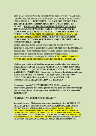 SEIS DIAS DE CREACIÓN, SEIS DIAS DONDE ENCONTRAMOS EL
DISEÑO PERFECTO DE UN PLAN PERFECTO PARA EL HOMBRE
EN LA TIERRA, ….BERESHIT 2: 1-3 1 ASÍ LOS CIELOS Y LA
TIERRA FUERON TERMINADOS, JUNTO CON TODO EN
ELLOS. 2 EN EL SEXTO DÍA ELOHIM TERMINÓ CON SUS
TRABAJOS LOS CUALES EL HABÍA HECHO, ASÍ QUE EL
DESCANSÓ EN EL SÉPTIMO DÍA DE TODOS SUS TRABAJOS
QUE EL HIZO. 3 ELOHIM BENDIJO EL SÉPTIMO DÍA Y LO
SEPARÓ COMO KADOSH; PORQUE EN ESE DÍA ELOHIM
DESCANSÓ DE TODOS SUS TRABAJOS QUE ELOHIM HABÍA
COMENZADO A HACER.
En los seis días de la Creación, se creó la noche primero y
después el día, por el calendario Lunar, el cual es el Escritural, la
humanidad lo ha cambiado todo y ahora usamos un calendario
hecho por un papa de Roma, calendario Gregoriano.
Todos los días fueron creados por YAHWEH, PERO SÓLO UNO FUE
APARTADO O DEDICADO COMO KADOSH, EL SHABBAT.

¿Sabias que celebrar el Shabbat no es una opción, sino una mitzvah
ordenada por Yahweh a manera PERPETUA?, AHORA BIEN ¿Qué
ES PECADO?.......¿NO ES TODA INFRACCIÓN A LA TORAH DE
YAHWEH?, ENTONCES ¿Cómo que La Ramera ha dictaminado que
ese día esta abolido y el hombre le ha hecho caso y dice que “DA
IGUAL”, SHABBAT/DIA KADOSH DE YAHWEH QUE
DOMINGO/DIA DE ADORACIÓN AL dios SOL?

No amado, cuando YAHWEH ORDENA ALGO, nosotros
obedecemos, pues la mal usada gracia no esta para que el hombre haga
su capricho y luego piense que en su desobediencia, irá a la presencia
del ETERNO.

“YAHWEH NO PUEDE SER BURLADO”

Yaakov/ Jacobo ( Mal nombrado como Santiago), dice ACERCA DE
ESTA MAL ENTENDIDA Y ENSEÑADA GRACIA.. 1:16 16 NO SE
EXTRAVÍEN, MIS AMADOS HERMANOS, 17 TODA BUENA OBRA DE
OFRENDA Y TODO LO PERFECTO VIENE DEL PADRE QUIEN HIZO LAS
LUMBRERAS CELESTIALES, CON EL NO HAY VARIACIÓN NI OSCURIDAD
CAUSADA POR LOS CAMBIOS. 18 EL, POR SU VOLUNTAD, NOS HIZO NACER
POR MEDIO DE LA PALABRA DE VERDAD,[ PARA SER PRIMICIA DE TODO
LO QUE HA CREADO....(Nota: NO PARA PECAR DELIBERADAMENTE)
 