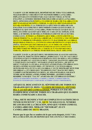 YAAKOV 1:21 DE MODO QUE, DESPÓJENSE DE TODA VULGARIDAD,
MALDAD OBVIA Y RECIBAN CON MANSEDUMBRE LA PALABRA
IMPLANTADA EN USTEDES PARA SALVAR SUS VIDAS. 22 NO SE
ENGAÑEN A USTEDES MISMOS POR SÓLO OÍR LO QUE LA PALABRA
DICE, ¡SINO HÁGANLO!(NOTA: CUANDO SE HABLA DE PALABRA EN EL
BRIT HADASHAH SIGNIFICA TORÁH, YA QUE EL BRIT HADASHAH NO
ESTABA ESCRITO.) Y LA TORÁH ES LA QUE NOS GUARDA DE LOS
ENGAÑOS TAN COMUNES Y DIFUNDIDOS COMO LO ESTÁN HOY. 23
PORQUE EL QUE OYE LA PALABRA, PERO NO HACE LO QUE ELLA
DICE, ES COMO ALGUIEN QUE MIRA SU CARA EN EL ESPEJO, 24 SE
MIRA A SÍ MISMO, SE RETIRA E INMEDIATAMENTE SE LE OLVIDA
COMO LUCE. 25 PERO LA PERSONA QUE MIRA ATENTAMENTE LA
TORÁH PERFECTA, LA QUE DA LIBERTAD, Y CONTINÚA VOLVIÉNDOSE,
NO EN UN OIDOR OLVIDADIZO, SINO EN UN HACEDOR DE LAS OBRAS
REQUERIDAS POR ELLA, ENTONCES SERÁ BENDITO EN LO QUE HACE.
(NOTA: TENEMOS QUE RECORDAR QUE LAS 10 TRIBUS DE YISRA'EL
DESECHARON LA TORÁH, ENTONCES POR ESO ES ESTE CONSTANTE
RECORDATORIO DE OBEDECER LA TORÁH, SI TÚ HAS REGRESADO A
YISRA'EL, MESÍAS Y LA TORÁH, NO RETROCEDAS, SIGUE ADELANTE)

YAAKOV 2:14-20 14 ¿DE QUÉ SIRVE, MIS HERMANOS, SI ALGUNO ASEGURA
QUE TIENE FE, PERO NO TIENE OBRAS? ¿PODRÁ ESTA "TAL FE" SALVARLE?
15 SUPONGAN QUE UN HERMANO O HERMANA ESTÁ SIN ROPA Y SIN COMIDA
PARA EL DIARIO, 16 Y ALGUNO LE DICE: "¡SHALOM! ¡MANTENTE ABRIGADO
Y COME HASTA SACIARTE!," SIN DARLE LO QUE NECESITA. ¿DE QUÉ LE
SIRVE? 17ASÍ QUE, LA FE SOLA, SI NO ESTÁ ACOMPAÑADA CON OBRAS, ESTÁ
MUERTA 18 PERO ALGUIEN DIRÁ: ¡TÚ TIENES FE Y YO TENGO OBRAS,
MUÉSTRAME ESTA FE TUYA SIN LAS OBRAS, Y YO TE MOSTRARÉ MI FE POR
MIS OBRAS! 19 ¿TÚ CREES QUE "ELOHIM ES UNO"? HACES MUY BIEN;
TAMBIÉN LOS DEMONIOS LO CREEN, ¡EL SÓLO PENSARLO, LOS HACE
TEMBLAR DE MIEDO! 20 PERO, POBRE HOMBRE, ¿QUIERES SABER
HOMBRE VANO QUE "TAL FE" APARTADA DE LAS OBRAS ES ESTÉRIL?
.[NOTA SI NOSOTROS TENEMOS A YAHSHÚA, TORÁH, Y SOMOS YISRA'EL,
ENTONCES TENEMOS QUE CAMINAR DE ACUERDO A ESTO Y MOSTRARLO.]

ASÍ QUE EL DESCANSÓ EN EL SÉPTIMO DÍA DE TODOS SUS
TRABAJOS QUE EL HIZO. 3 ELOHIM BENDIJO EL SÉPTIMO
DÍA Y LO SEPARÓ COMO KADOSH; PORQUE EN ESE DÍA
ELOHIM DESCANSÓ DE TODOS SUS TRABAJOS QUE ELOHIM
HABÍA COMENZADO A HACER.

7 Días, SIETE SIGNIFICA”ESTAR COMPLETO O SATISFECHO O
TENER SUFICIENTE”, Y EL SIETE NO SOLO ES EL NÚMERO
DE LOS DIAS DE LA CREACIÓN, SINO QUE VEMOS COMO EL
CANDELABRO DEL MISKAM “MENORAH”, ES UN
CANDELABRO DE SIETE BRAZOS.

Puesto que lo que fue es sombra de lo que seria después, ESTE 7º DIA
DE LA CREACIÓN, DIA DE REPOSO QUE NOS ANUNCIA Y RECUERDA
 