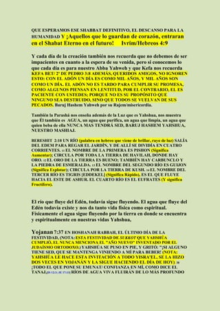 QUE ESPERAMOS ESE SHABBAT DEFINITIVO, EL DESCANSO PARA LA
HUMANIDAD Y ¡Aquellos que lo guardan de corazón, entraran
en el Shabat Eterno en el futuro!             Ivrim/Hebreos 4:9

Y cada día de la creación también nos recuerda que no debemos de ser
impacientes en cuanto a la espera de su venida, pero si conocemos lo
que cada día es para nuestro Abba Yahweh y que Kefa nos recuerda
KEFA BET/ 2ª DE PEDRO 3:8 ADEMÁS, QUERIDOS AMIGOS, NO IGNOREN
ESTO: CON EL ADÓN UN DÍA ES COMO MIL AÑOS, Y MIL AÑOS SON
COMO UN DÍA. EL ADÓN NO ES TARDO PARA CUMPLIR SU PROMESA,
COMO ALGUNOS PIENSAN EN LENTITUD, POR EL CONTRARIO, EL ES
PACIENTE CON USTEDES; PORQUE NO ES SU PROPÓSITO QUE
NINGUNO SEA DESTRUIDO, SINO QUE TODOS SE VUELVAN DE SUS
PECADOS. Baruj Hashem Yahweh por su Rajem/misericordia.

También la Parashá nos enseña además de la Luz que es Yahshua, nos muestra
que Él también es AGUA, un agua que purifica, un agua que limpia, un agua que
quien beba de ella NUNCA MAS TENDRÁ SED, BARUJ HASHEM YAHSHUA,
NUESTRO MASHIAJ.

BERESHIT 2:10 UN RÍO (palabra en hebreo que viene de brillar, rayo de luz) SALÍA
DEL EDEM PARA REGAR EL JARDÍN, Y DE ALLÍ SE DIVIDÍA EN CUATRO
CORRIENTES. 11 EL NOMBRE DE LA PRIMERA ES PISHON (Significa
Aumentar); CIRCULA POR TODA LA TIERRA DE HAVILAH, DONDE HAY
ORO. 12 EL ORO DE LA TIERRA ES BUENO; TAMBIÉN HAY CARBUNCLO Y
LA PIEDRA DE ESMERALDA. 13 EL NOMBRE DEL SEGUNDO RÍO ES GUIJON
(Significa Explotar); CIRCULA POR LA TIERRA DE KUSH. 14 EL NOMBRE DEL
TERCER RÍO ES TIGRIS [EDDEKEL] (Significa Rápido), ES EL QUE FLUYE
HACIA EL ESTE DE ASHUR. EL CUARTO RÍO ES EL EUFRATES (Y significa
Fructífero).



El río que fluye del Edén, todavía sigue fluyendo. El agua que fluye del
Edén todavía existe y nos da tanto vida física como espiritual.
Físicamente el agua sigue fluyendo por la tierra en donde se encuentra
y espiritualmente en nuestras vidas Yahshua,

Yojanan 7:37 EN HOSHANAH RABBAH, EL ÚLTIMO DÍA DE LA
FESTIVIDAD, (NOTA: ESTA FESTIVIDAD DE SUKKOT QUE YAHSHÚA
CUMPLIÓ, EL NUNCA MENCIONA EL "AÑO NUEVO" INVENTADO POR EL
JUDAÍSMO ORTODOXO.) YAHSHÚA SE PUSO EN PIE, Y GRITÓ: "¡SI ALGUNO
TIENE SED, QUE SE MANTENGA VINIENDO A MÍ PARA BEBER! (NOTA:
YAHSHÚA LE HACE ESTA INVITACIÓN A TODO YISRA'EL, SE LA HIZO
DOS VECES EN YOJANÁN Y LA SIGUE HACIENDO EL DÍA DE HOY). 38
¡TODO EL QUE PONE SU EMUNAT/ CONFIANZA EN MÍ, COMO DICE EL
TANAJ,[IS 12:3; JE 17:13] RÍOS DE AGUA VIVA FLUIRÁN DE LO MÁS PROFUNDO
 