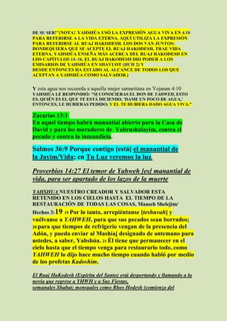 DE SU SER!"(NOTA: YAHSHÚA USÓ LA EXPRESIÓN AGUA VIVA EN 4.10
PARA REFERIRSE A LA VIDA ETERNA. AQUÍ UTILIZA LA EXPRESIÓN
PARA REFERIRSE AL RUAJ HAKODESH. LOS DOS VAN JUNTOS:
DONDEQUIERA QUE SE ACEPTE EL RUAJ HAKODESH, TRAE VIDA
ETERNA. YAHSHÚA ENSEÑA MÁS ACERCA DEL RUAJ HAKODESH EN
LOS CAPÍTULOS 14–16. EL RUAJ HAKODESH DIO PODER A LOS
EMISARIOS DE YAHSHÚA EN SHAVUOT (HCH 2) Y
DESDE ENTONCES HA ESTADO AL ALCANCE DE TODOS LOS QUE
ACEPTAN A YAHSHÚA COMO SALVADOR.)


Y esta agua nos recuerda a aquella mujer samaritana en Yojanan 4:10
YAHSHÚA LE RESPONDIÓ: "SI CONOCIERAS EL DON DE YAHWEH, ESTO
ES, QUIÉN ES EL QUE TE ESTÁ DICIENDO, 'DAME UN POCO DE AGUA,'
ENTONCES, LE HUBIERAS PEDIDO; Y EL TE HUBIERA DADO AGUA VIVA."

Zacarías 13:1
En aquel tiempo habrá manantial abierto para la Casa de
David y para los moradores de Yahrushalayim, contra el
pecado y contra la inmundicia.

Salmos 36:9 Porque contigo [está] el manantial de
la Jayim/Vida; en Tu Luz veremos la luz.

Proverbios 14:27 El temor de Yahweh [es] manantial de
vida, para ser apartado de los lazos de la muerte
YAHSHUA NUESTRO CREADOR Y SALVADOR ESTA
RETENIDO EN LOS CIELOS HASTA EL TIEMPO DE LA
RESTAURACIÓN DE TODAS LAS COSAS, Maaseh Shelejim/
Hechos 3:19   19 Porlo tanto, arrepiéntanse [teshuvah] y
vuélvanse a YAHWEH, para que sus pecados sean borrados;
20 para que tiempos de refrigerio vengan de la presencia del
Adón, y pueda enviar al Mashíaj designado de antemano para
ustedes, a saber, Yahshúa. 21 Él tiene que permanecer en el
cielo hasta que el tiempo venga para restaurarlo todo, como
YAHWEH lo dijo hace mucho tiempo cuando habló por medio
de los profetas Kadoshim.

El Ruaj HaKodesh (Espíritu del Santo) está despertando y llamando a la
novia que regrese a YHWH y a Sus Fiestas,
semanales Shabat; mensuales como Rhos Hodesh (comienzo del
 