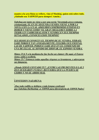 cuanto a la zera física se refiere, vino el Mashíaj, quien está sobre todo.
¡Alabado sea YAHWEH para siempre! Amein. [

Yahshua por tanto no viene a por una novia “inventada greco-romana,
cristianizada, EL EN SU SEGUNDA VENIDA VIENE A POR LA
NOVIA CON LA CUAL ADQUIRIÓ COMPROMISO ETERNO EN
HOREB Y VIENE COMO “EL GRAN MELEJ/REY SOBRE LA
TIERRA EN YAHRUSHALAYIM Y VENDRÁ EN SUS TIEMPOS
SEÑALADOS ¿CONOCES ESOS TIEMPOS?

SUS HIJOS SI CONOCEN EL TIEMPO DE SU VENIDA, YISRAEL
SABE PORQUE TAN ANSIADAMENTE, CELEBRA SUS FIESTAS,
LAS DE YAHWEH, PORQUE SABE QUE EN EL COMIENZO DE
UNA DE ELLAS, AL SONIDO DE SHOFAR, EL ESPOSO VENDRÁ.

Mateo 25:6 Y a la medianoche fue hecho un clamor: He aquí, el Esposo
viene; salid a recibirle.
Mateo 25:7 Entonces todas aquellas vírgenes se levantaron, y aderezaron
sus lámparas.

¿Dónde SERÁS CONTADO TU? ¿ENTRE LAS PRUDENTES O LAS 5
QUE QUEDARON FUERA?, RECUERDA QUE LA PUERTA SE
CERRO Y NO SE ABRIO MAS.


CONFESION NAZARENA:

¡Que toda rodilla se doblara y toda lengua confesará
que Yahshúa HaMashiaj es YHWH para tiferet/gloria de YHWH Padre!
 
