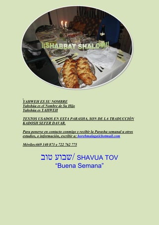 YAHWEH ES SU NOMBRE
Yahshúa es el Nombre de Su Hijo
Yahshúa es YAHWEH

TEXTOS USADOS EN ESTA PARASHA, SON DE LA TRADUCCIÓN
KADOSH SEFER DAVAR.

Para ponerse en contacto conmigo y recibir la Parasha semanal u otros
estudios, o información, escribir a: horebmalaga@hotmail.com

Móviles:669 140 873 y 722 762 775


           ‫ /שבוע טוב‬SHAVUA TOV
                    “Buena Semana”
 
