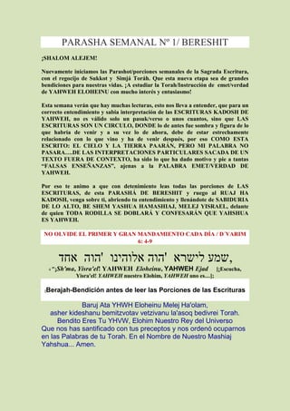 PARASHA SEMANAL Nº 1/ BERESHIT
¡SHALOM ALEJEM!

Nuevamente iniciamos las Parashot/porciones semanales de la Sagrada Escritura,
con el regocijo de Sukkot y Simjá Toráh. Que esta nueva etapa sea de grandes
bendiciones para nuestras vidas. ¡A estudiar la Torah/Instrucción de emet/verdad
de YAHWEH ELOHEINU con mucho interés y entusiasmo!

Esta semana verán que hay muchas lecturas, esto nos lleva a entender, que para un
correcto entendimiento y sabia interpretación de las ESCRITURAS KADOSH DE
YAHWEH, no es válido solo un pasuk/verso o unos cuantos, sino que LAS
ESCRITURAS SON UN CIRCULO, DONDE lo de antes fue sombra y figura de lo
que habría de venir y a su vez lo de ahora, debe de estar estrechamente
relacionado con lo que vino y ha de venir después, por eso COMO ESTA
ESCRITO: EL CIELO Y LA TIERRA PAARÁN, PERO MI PALABRA NO
PASARA….DE LAS INTERPRETACIONES PARTICULARES SACADA DE UN
TEXTO FUERA DE CONTEXTO, ha sido lo que ha dado motivo y pie a tantas
“FALSAS ENSEÑANZAS”, ajenas a la PALABRA EMET/VERDAD DE
YAHWEH.

Por eso te animo a que con detenimiento leas todas las porciones de LAS
ESCRITURAS, de esta PARASHÁ DE BERESHIT y ruego al RUAJ HA
KADOSH, venga sobre ti, abriendo tu entendimiento y llenándote de SABIDURIA
DE LO ALTO, BE SHEM YASHUA HAMASHIAJ, MELEJ YISRAEL, delante
de quien TODA RODILLA SE DOBLARÁ Y CONFESARÁN QUE YAHSHUA
ES YAHWEH.

NO OLVIDE EL PRIMER Y GRAN MANDAMIENTO CADA DÍA / D´VARIM
                           6: 4-9


            ‫,שמע לישרא 'הוה אלוהינו 'הוה אחד‬
        Sh'ma, Yisra'el! YAHWEH Eloheinu, YAHWEH Ejad
     4 "¡                                                           [¡Escucha,
               Yisra'el! YAHWEH nuestro Elohim, YAHWEH uno es…];

 Berajah-Bendición antes de leer las Porciones de las Escrituras
 [


             Baruj Ata YHWH Eloheinu Melej Ha'olam,
   asher kideshanu bemitzvotav vetzivanu la'asoq bedivrei Torah.
     Bendito Eres Tu YHVW, Elohim Nuestro Rey del Universo
Que nos has santificado con tus preceptos y nos ordenó ocuparnos
en las Palabras de tu Torah. En el Nombre de Nuestro Mashiaj
Yahshua... Amen.
 