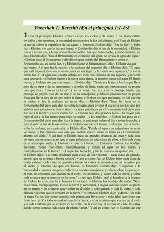 Parashah 1: Bereshit (En el principio) 1:1-6:8
1   1 En el principio Elohim Alef-Tav creó los cielos y la tierra. 2 La tierra estaba
invisible y sin terminar, la oscuridad estaba sobre la faz del abismo, y el Ruaj de Elohim
se movía sobre la superficie de las aguas. 3 Entonces Elohim dijo: "Sea la luz"; y hubo
luz. 4 Elohim vio que la luz era buena, y Elohim dividió la luz de la oscuridad. 5 Elohim
llamó a la luz día, y la oscuridad llamó noche. Así que hubo noche, y hubo mañana, un
día.6 Elohim dijo: "Sea el firmamento en el medio del agua; se divida el agua del agua."
7 Elohim hizo el firmamento y dividió el agua debajo del firmamento y sobre el
firmamento; así es como fue, 8 y Elohim llamó el firmamento Cielo y Elohim vio que
era bueno. Así que fue la noche, y la mañana del segundo día. 9 Elohim dijo: "El agua
que está bajo el cielo sea reunida junta en un lugar, y la tierra seca aparezca," y así es
como fue. Y el agua cual estaba debajo del cielo fue reunida en sus lugares, y la tierra
seca apareció. 10 Elohim llamó a la tierra seca tierra, la reunión junta del agua El llamó
mares, y Elohim vio que era bueno. 11 Elohim dijo: "Produzca la tierra hierba que lleve
zera de su tipo y de su semejanza, y árboles de fruta, cada uno produciendo su propia
zera que lleve fruto en la tierra"; y así es como fue. 12 La tierra produjo hierba que
produjo su propia zera de su tipo y de su semejanza, y árboles produciendo su propia
fruta que lleva zera de su tipo sobre la tierra; y Elohim vio que era bueno. 13 Así que fue
la noche, y fue la mañana, un tercer día. 14 Elohim dijo: "Sean las luces en el
firmamento del cielo para dar luz sobre la tierra, para dividir el día de la noche; sean por
señales para estaciones, días y años; 15 y sean para luces en el firmamento del cielo para
dar luz a la tierra"; y así es como fue. 16 Elohim hizo dos grandes luces – la mayor para
regir el día y la luz menor para regir la noche – y las estrellas. 17 Elohim las puso en el
firmamento del cielo para dar luz a la tierra, 18 para regir sobre el día y sobre la noche, y
para dividir la luz de la oscuridad; y Elohim vio que era bueno. 19 Así que fue la noche,
y fue la mañana, un cuarto día. 20 Elohim dijo: "Pulule el agua con enjambres de seres
vivientes, y las criaturas con alas que vuelan vuelen sobre la tierra en el firmamento
abierto del cielo." Y así fue. 21 Elohim creó las grandes criaturas del mar y toda cosa
viviente que se arrastra, así que el agua pululaba con toda clase de ellos, y fue toda clase
de criatura que vuela; y Elohim vio que era bueno. 22 Entonces Elohim los bendijo,
diciendo: "Sean fructíferos, multiplíquense y llenen el agua de los mares, y
multiplíquense en la tierra." 23 Así que fue la noche, y fue la mañana, un quinto día.
24 Elohim dijo: "La tierra produzca cada clase de ser viviente – cada clase de ganado,
animal que se arrastra y bestia salvaje"; y así es como fue. 25 Elohim hizo cada clase de
bestia salvaje, cada clase de ganado y todas las clases de animales que se arrastran por
el suelo; y Elohim vio que era bueno. 26 Entonces Elohim dijo: "Hagamos a la
humanidad a nuestra imagen, conforme a nuestra semejanza; y reinen sobre los peces en
el mar, las criaturas que vuelan en el cielo, los animales, y sobre toda la tierra, y sobre
toda criatura que se arrastra en la tierra." 27 Así que Elohim creó al hombre; a la imagen
de Elohim lo creó; macho y hembra El los creó. 28 Elohim los bendijo, diciendo: "Sean
fructíferos, multiplíquense, llenen la tierra y sométanla. Tengan dominio sobre los peces
en los mares y las criaturas que vuelan en el cielo, y todo ganado y toda la tierra, y toda
criatura viviente que se arrastra en la tierra." 29 Entonces Elohim dijo: "¡Miren! Por toda
la tierra Yo les doy como comida toda planta que lleve zera y todo árbol con fruto que
lleve zera. 30 Y a todo animal salvaje de la tierra, y a las criaturas que vuelan en el cielo
y a toda criatura que se arrastra en la tierra, en la cual hay el aliento de vida, les estoy
dando como comida toda clase de planta verde." Y así es como fue. 31 Elohim vio que
 