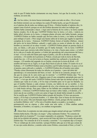 todo lo que Él había hecho ciertamente era muy bueno. Así que fue la noche, y fue la
mañana, un sexto día.

2 Así los cielos y la tierra fueron terminados, junto con todo en ellos.
   1                                                                       2 En   el sexto
día Elohim terminó con sus trabajos los cuales Él había hecho, así que El descansó
en el séptimo día de todos sus trabajos que El hizo. 3 Elohim bendijo el séptimo día y lo
separó como Kadosh; porque en ese día Elohim descansó de todos sus trabajos que
Elohim había comenzado a hacer. 4 Aquí está la historia de los cielos y la tierra cuando
fueron creados. En el día que YAHWEH Elohim hizo la tierra y el cielo, 5 todavía no
había árbol silvestre en la tierra, y ninguna planta silvestre aún había brotado; porque
YAHWEH Elohim no había causado que lloviera sobre la tierra, y no había un hombre
para trabajar el suelo. 6 Pero surgió una fuente subía de la tierra que regaba la superficie
completa de la tierra. 7 Entonces YAHWEH Elohim formó al hombre [Hebreo: Adam]
del polvo de la tierra [Hebreo: admah] y sopló sobre su rostro el aliento de vida, y el
hombre se convirtió en un alma viviente. 8 YAHWEH Elohim plantó un paraíso hacia el
este, en Edem, y allí puso al hombre que Él había formado. 9 De la tierra YAHWEH
Elohim causó que creciera todo árbol hermoso a la vista y bueno para comer, y el árbol
de la vida en el medio del paraíso y el árbol del aprendizaje del conocimiento del bien y
el mal. 10 Un río salía del Edem para regar el jardín, y de allí se dividía en cuatro
corrientes. 11 El nombre de la primera es Pishon; circula por toda la tierra de Havilah,
donde hay oro. 12 El oro de la tierra es bueno; también hay carbunclo y la piedra de
trueque. 13 El nombre del segundo río es Guijón; circula por la tierra de Kush. 14 El
nombre del tercer río es Tigris, es el que fluye hacia el este de Ashur. El cuarto río es el
Eufrates. 15 Y YAHWEH Elohim tomó al hombre cual Él había formado y lo puso a él en
el paraíso, para cultivarlo y cuidarlo. 16 YAHWEH Elohim dio al hombre esta orden:
"Puedes comer libremente de todos los árboles en el paraíso, 17 pero del árbol del
aprendizaje y el conocimiento del bien y el mal – de éste tú no comerás, porque en el
día que tú comas de él, será cierto que tú morirás." 18 YAHWEH Elohim dijo: "No es
bueno que el hombre esté solo. Hagamos para él una compañera apropiada para que lo
ayude." 19 Así que del suelo YAHWEH Elohim formó todo tipo de animal salvaje y toda
criatura que vuela en el cielo, y El los trajo al hombre para ver lo que los llamaba. Lo
que el hombre llamara a cada criatura viviente, ese habría de ser su nombre. 20 Así,
pues, el hombre dio nombres a todo ganado de cría, a las criaturas que vuelan en el cielo
y a toda bestia salvaje. Pero para Adam no fue hallada una compañera apropiada para
ayudarlo. 21 Entonces YAHWEH Elohim trajo un trance sobre Adam, y él durmió, y El
tomó una de sus costillas y cerró con carne el lugar de donde había tomado la costilla. 22
De la costilla que YAHWEH Elohim había tomado del hombre, El hizo una persona
mujer; y El la trajo a la persona hombre. 23 Y Adam dijo: Este es hueso de mis huesos y
carne de mi carne. Ella será llamada mujer [Hebreo: ishah], porque ella fue sacada de
su hombre [Hebreo: ish]." 24 Por esto el hombre dejará a su padre y su madre y
permanecerá con su esposa, y ellos serán una sola carne. 25 Ellos estaban ambos
desnudos, el hombre y su esposa, y no estaban avergonzados.

3 Ahora bien, la serpiente era más astuta que ningún animal salvaje que YAHWEH
   1
Elohim había hecho. Ella dijo a la mujer: "¿Dijo realmente Elohim: 'No comerás de
ningún árbol en el paraíso'?" 2 La mujer respondió a la serpiente: "Podemos comer del
fruto de los árboles del paraíso, 3 pero acerca del fruto del árbol en el medio del paraíso,
Elohim dijo: 'No comerán de él ni lo tocarán, o morirán.'" 4 La serpiente dijo a la mujer:
"No es verdad que de cierto morirán; 5 porque Elohim sabe que en el día que coman de
él, sus ojos serán abiertos, y ustedes serán como Elohim, conociendo el bien y el mal." 6
 