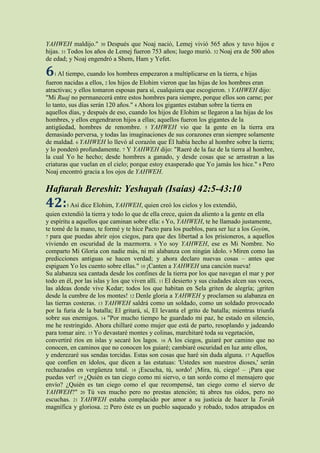 YAHWEH maldijo." 30 Después que Noaj nació, Lemej vivió 565 años y tuvo hijos e
hijas. 31 Todos los años de Lemej fueron 753 años; luego murió. 32 Noaj era de 500 años
de edad; y Noaj engendró a Shem, Ham y Yefet.

6 Al tiempo, cuando los hombres empezaron a multiplicarse en la tierra, e hijas
   1
fueron nacidas a ellos, 2 los hijos de Elohim vieron que las hijas de los hombres eran
atractivas; y ellos tomaron esposas para sí, cualquiera que escogieron. 3 YAHWEH dijo:
"Mi Ruaj no permanecerá entre estos hombres para siempre, porque ellos son carne; por
lo tanto, sus días serán 120 años." 4 Ahora los gigantes estaban sobre la tierra en
aquellos días, y después de eso, cuando los hijos de Elohim se llegaron a las hijas de los
hombres, y ellos engendraron hijos a ellas; aquellos fueron los gigantes de la
antigüedad, hombres de renombre. 5 YAHWEH vio que la gente en la tierra era
demasiado perversa, y todas las imaginaciones de sus corazones eran siempre solamente
de maldad. 6 YAHWEH lo llevó al corazón que Él había hecho al hombre sobre la tierra;
y lo ponderó profundamente. 7 Y YAHWEH dijo: "Raeré de la faz de la tierra al hombre,
la cual Yo he hecho; desde hombres a ganado, y desde cosas que se arrastran a las
criaturas que vuelan en el cielo; porque estoy exasperado que Yo jamás los hice." 8 Pero
Noaj encontró gracia a los ojos de YAHWEH.

Haftarah Bereshit: Yeshayah (Isaías) 42:5-43:10
42: Así dice Elohim, YAHWEH, quien creó los cielos y los extendió,
        5
quien extendió la tierra y todo lo que de ella crece, quien da aliento a la gente en ella
y espíritu a aquellos que caminan sobre ella: 6 Yo, YAHWEH, te he llamado justamente,
te tomé de la mano, te formé y te hice Pacto para los pueblos, para ser luz a los Goyim,
7 para que puedas abrir ojos ciegos, para que des libertad a los prisioneros, a aquellos
viviendo en oscuridad de la mazmorra. 8 Yo soy YAHWEH, ese es Mi Nombre. No
comparto Mi Gloria con nadie más, ni mi alabanza con ningún ídolo. 9 Miren como las
predicciones antiguas se hacen verdad; y ahora declaro nuevas cosas – antes que
espiguen Yo les cuento sobre ellas." 10 ¡Canten a YAHWEH una canción nueva!
Su alabanza sea cantada desde los confines de la tierra por los que navegan el mar y por
todo en él, por las islas y los que viven allí. 11 El desierto y sus ciudades alcen sus voces,
las aldeas donde vive Kedar; todos los que habitan en Sela griten de alegría; ¡griten
desde la cumbre de los montes! 12 Denle gloria a YAHWEH y proclamen su alabanza en
las tierras costeras. 13 YAHWEH saldrá como un soldado, como un soldado provocado
por la furia de la batalla; El gritará, sí, El levanta el grito de batalla; mientras triunfa
sobre sus enemigos. 14 "Por mucho tiempo he guardado mi paz, he estado en silencio,
me he restringido. Ahora chillaré como mujer que está de parto, resoplando y jadeando
para tomar aire. 15 Yo devastaré montes y colinas, marchitaré toda su vegetación,
convertiré ríos en islas y secaré los lagos. 16 A los ciegos, guiaré por camino que no
conocen, en caminos que no conocen los guiaré; cambiaré oscuridad en luz ante ellos,
y enderezaré sus sendas torcidas. Estas son cosas que haré sin duda alguna. 17 Aquellos
que confíen en ídolos, que dicen a las estatuas: 'Ustedes son nuestros dioses,' serán
rechazados en vergüenza total. 18 ¡Escucha, tú, sordo! ¡Mira, tú, ciego! – ¡Para que
puedas ver! 19 ¿Quién es tan ciego como mi siervo, o tan sordo como el mensajero que
envío? ¿Quién es tan ciego como el que recompensé, tan ciego como el siervo de
YAHWEH?" 20 Tú ves mucho pero no prestas atención; tú abres tus oídos, pero no
escuchas. 21 YAHWEH estaba complacido por amor a su justicia de hacer la Toráh
magnífica y gloriosa. 22 Pero éste es un pueblo saqueado y robado, todos atrapados en
 