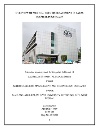 1
OVERVIEW OF MEDICAL RECORD DEPARTMENT IN PARAS
HOSPITAL IN GURGAON
Submitted in requirement for the partial fulfillment of
BACHELOR IN HOSPITAL MANAGEMENT
FROM
NSHM COLLEGE OF MANAGEMENT AND TECHNOLOGY, DURGAPUR
UNDER
MAULANA ABUL KALAM AZAD UNIVERSITY OF TECHNOLOGY, WEST
BENGAL
Submitted by:
ABHIJEET ROY
BHM-015
Reg. No. 1576002
 