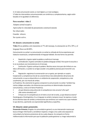 4. En toda comunicación existe un nivel digital y un nivel analógico.
5.Todos los intercambios comunicacionales son simétricos o complementarios, según estén
basados en la igualdad o la diferencia.

Para escuchar: video 2
Adoptar actitud receptiva
Aprovechar la velocidad de pensamiento constructivamente
Ser observador.
Guardar silencio
Ser oyente activo.

VII. Glosario: comunicación no verbal.
Video 1:Las palabras solo transmiten el 7% del mensaje, la entonación un 20 a 30% y el
lenguaje físico un 60-80%
Comunicación no verbal: La comunicación no verbal es utilizada de forma espontanea por
todos/as nosotros/as, complementando el lenguaje hablado. De esta forma nos permite:

•        Repetición: el gesto repite la palabra y reafirma el mensaje.
•        Contradicción: el gesto contradice la palabra (lenguaje verbal). Para quien lo escucha o
lo ve se produce una inconsistencia en el mensaje.
•        Sustitución: El gesto sustituye la palabra. Muchas veces sirve para dar énfasis en una
idea o afirmación, o cuando no se logra acceder a las palabras precisas para transmitir una
idea.
•        Regulación: regulamos la conversación con un gesto, por ejemplo un suspiro.
Cooperación y competencia:Una de las características más sobresalientes del proceso de
comunicación, es que se desarrolla en un ambiente de cooperación, competencia y más
usualmente, por una mezcla de ambos.
La Proxémica: No solamente los gestos componen la comunicación no verbal. También hay
ciertos códigos asociados a las distancias que asumimos en determinadas situaciones
comunicativas, a esto se le llama Proxémica.
•        ¿A qué distancia estoy ahora de mi compañero/a más cercano? ¿Por qué?
•        ¿Me siento cómodo/a así?
•        Si fuese con mi compañero/a en el metro a las 6 de la tarde, ¿a qué distancia estaría?
Paralenguaje o Paralingüística: Es un lenguaje no verbal y tampoco visual. Se expresa a través
de los distintos tipos de sonidos y entonaciones que emitimos con nuestra voz y que modulan
lo que decimos, aportando una expresividad significativa y específica.


VII. Glosario: salud y prevención.
Prevención Primaria; Dirigida a la comunidad en general, es una intervención masiva que
busca entregar información y sensibilizar respecto a riesgos a los cuales esta expuesta la
comunidad y los factores protectores de los cuales dispone. Se comparte en forma
indiferenciada la información para que la población pueda gestionar su riesgo reduciendo la
 