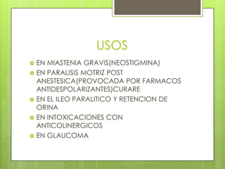 USOS
   EN MIASTENIA GRAVIS(NEOSTIGMINA)
   EN PARALISIS MOTRIZ POST
    ANESTESICA(PROVOCADA POR FARMACOS
    ANTIDESPOLARIZANTES)CURARE
   EN EL ILEO PARALITICO Y RETENCION DE
    ORINA
   EN INTOXICACIONES CON
    ANTICOLINERGICOS
   EN GLAUCOMA
 