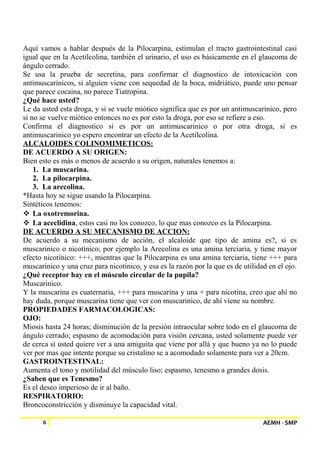 Aquí vamos a hablar después de la Pilocarpina, estimulan el tracto gastrointestinal casi 
igual que en la Acetilcolina, también el urinario, el uso es básicamente en el glaucoma de 
ángulo cerrado. 
Se usa la prueba de secretina, para confirmar el diagnostico de intoxicación con 
antimuscarinicos, si alguien viene con sequedad de la boca, midriático, puede uno pensar 
que parece cocaina, no parece Tiatropina. 
¿Qué hace usted? 
Le da usted esta droga, y si se vuele miótico significa que es por un antimuscarinico, pero 
si no se vuelve miótico entonces no es por esto la droga, por eso se refiere a eso. 
Confirma el diagnostico si es por un antimuscarinico o por otra droga, si es 
antimuscarinico yo espero encontrar un efecto de la Acetilcolina. 
ALCALOIDES COLINOMIMETICOS: 
DE ACUERDO A SU ORIGEN: 
Bien esto es más o menos de acuerdo a su origen, naturales tenemos a: 
1. La muscarina. 
2. La pilocarpina. 
3. La arecolina. 
*Hasta hoy se sigue usando la Pilocarpina. 
Sintéticos tenemos: 
 La oxotremorina. 
 La aceclidina, estos casi no los conozco, lo que mas conozco es la Pilocarpina. 
DE ACUERDO A SU MECANISMO DE ACCION: 
De acuerdo a su mecanismo de acción, el alcaloide que tipo de amina es?, si es 
muscarinico o nicotínico; por ejemplo la Arecolina es una amina terciaria, y tiene mayor 
efecto nicotínico: +++, mientras que la Pilocarpina es una amina terciaria, tiene +++ para 
muscarinico y una cruz para nicotínico, y esa es la razón por la que es de utilidad en el ojo. 
¿Qué receptor hay en el músculo circular de la pupila? 
Muscarinico. 
Y la muscarina es cuaternaria, +++ para muscarina y una + para nicotina, creo que ahí no 
hay duda, porque muscarina tiene que ver con muscarinico, de ahí viene su nombre. 
PROPIEDADES FARMACOLOGICAS: 
OJO: 
Miosis hasta 24 horas; disminución de la presión intraocular sobre todo en el glaucoma de 
ángulo cerrado; espasmo de acomodación para visión cercana, usted solamente puede ver 
de cerca si usted quiere ver a una amiguita que viene por allá y que bueno ya no lo puede 
ver por mas que intente porque su cristalino se a acomodado solamente para ver a 20cm. 
GASTROINTESTINAL: 
Aumenta el tono y motilidad del músculo liso; espasmo, tenesmo a grandes dosis. 
¿Saben que es Tenesmo? 
Es el deseo imperioso de ir al baño. 
RESPIRATORIO: 
Broncoconstricción y disminuye la capacidad vital. 
6 AEMH - SMP 
 