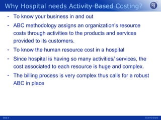 Why Hospital needs Activity Based Costing? To know your business in and out ABC methodology assigns an organization's resource costs through activities to the products and services provided to its customers. To know the human resource cost in a hospital Since hospital is having so many activities/ services, the cost associated to each resource is huge and complex. The billing process is very complex thus calls for a robust ABC in place Slide  © 2010 Srishti 