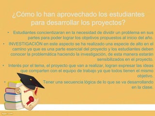 ¿Cómo lo han aprovechado los estudiantes
         para desarrollar los proyectos?
   • Estudiantes concientizaran en la necesidad de dividir un problema en sus
             partes para poder lograr los objetivos propuestos al inicio del año.
• INVESTIGACIÓN en este aspecto se ha realizado una especie de alto en el
     camino ya que es una parte esencial del proyecto y los estudiantes deben
    conocer la problemática haciendo la investigación, de esta manera estarán
                                                  sensibilizados en el proyecto.
• Interés por el tema, el proyecto que van a realizar, logran expresar las ideas
         que comparten con el equipo de trabajo ya que todos tienen el mismo
                                                                        objetivo.
 •                   Tener una secuencia lógica de lo que se va desarrollando
                                                                     en la clase.
 