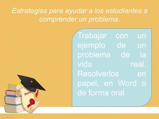 Estrategias para ayudar a los estudiantes a
         comprender un problema.

                    Trabajar con un
                    ejemplo de un
                    problema de la
                    vida          real.
                    Resolverlos     en
                    papel, en Word o
                    de forma oral
 