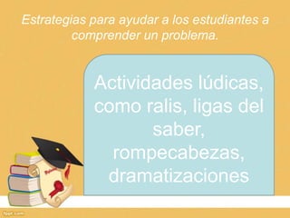 Estrategias para ayudar a los estudiantes a
         comprender un problema.


            Actividades lúdicas,
            como ralis, ligas del
                   saber,
              rompecabezas,
             dramatizaciones
 