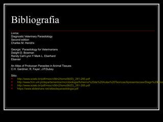 Bibliografia
Livros:
Diagnostic Veterinary Parasitology
Second edition
Charles M. Hendrix

Georgis´ Parasitology for Veterinarians
Dwight D. Bowman
Randy Carl Lynn Y Mark L. Eberhard
Elsevier

An Atlas of Protozoan Parasites in Animal Tissues
C.H. Gardiner; R. Fayer; J.P.Dubey

Sitio:
        http://www.scielo.br/pdf/mioc/v56n2/tomo56(f2)_281-285.pdf
        http://www.fcm.unl.pt/departamentos/microbiologia/ficheiros%20de%20Aulas%20Teoricas/Apresentacoes/Diagn%20labor
        http://www.scielo.br/pdf/mioc/v56n2/tomo56(f2)_281-285.pdf
        https://www.slideshare.net/atlasdeparasitologia.pdf
 
