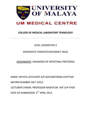COLLEGE OF MEDICAL LABORATORY TEHNOLOGY



                   LEVEL 2/SEMESTER 2

          DIAGNOSTIC PARASITOLOGY(DMLT 2822)


    ASSIGNMENT: DIAGNOSIS OF INTESTINAL PROTOZOA




NAME: NITHYA LATCHUMY A/P GEEVARETNAM CHETTIAR
MATRIX NUMBER: MLT 11011
LECTURER’S NAME: PROFESSOR MADYA DR. INIT A/P ITHOI
DATE OF SUBMISSION: 5TH APRIL 2013
 