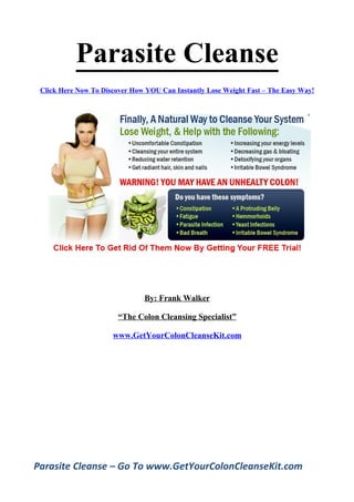 Parasite Cleanse
 Click Here Now To Discover How YOU Can Instantly Lose Weight
                     Fast – The Easy Way!




                         By: Frank Walker

                  “The Colon Cleansing Specialist”

                 www.GetYourColonCleanseKit.com




Parasite Cleanse – Go To www.GetYourColonCleanseKit.com
 