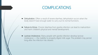 COMPLICATIONS
 Dehydration. Often a result of severe diarrhea, dehydration occurs when the
body doesn't have enough water to carry out its normal functions.
 Failure to thrive. Chronic diarrhea from giardia infection can lead to malnutrition
and harm children's physical and mental development.
 Lactose intolerance. Many people with giardia infection develop lactose
intolerance — the inability to properly digest milk sugar. The problem may persist
long after the infection has cleared.
 