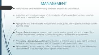 MANAGEMENT
 Metronidazole is the most commonly prescribed antibiotic for this condition.
 In addition, an increasing incidence of nitroimidazole-refractory giardiasis has been reported,
particularly in travelers from India.
 Appropriate fluid and electrolyte management is critical, particularly in patients with large-volume
diarrheal losses
 Pregnant Patients:- necessary, paromomycin can be used as systemic absorption is poor.If the
patient is left untreated, adequate nutrition and hydration maintenance are paramount.
 Preventions:- drink purifying water , advise travelers to endemic areas to avoid eating uncooked
foods that may have been grown, washed, or prepared with contaminated water,
 Breastfeeding appears to protect infants from Giardia intestinalis infection. Breast milk contains
detectable titres of secretory IgA, which is protective for infants
 