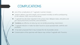 COMPLICATIONS
 one of the complications of T. vaginalis in women include :-
 preterm delivery, low birth weight, and increased mortality as well as predisposing
to HIV infection, AIDS, and cervical cancer.
 T. vaginalis has also been reported in the urinary tract, fallopian tubes, and pelvis and
can cause pneumonia, bronchitis, and oral lesions.
 Condoms are effective at reducing, but not wholly preventing, transmission.
 T. vaginalis infection in males has been found to cause asymptomatic urethritis and
prostatitis.
 It has been proposed that it may increase the risk of prostate cancer.
 Contamination of the specimen with faeces may confuse T.vaginalis with T.hominis.
 
