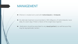 MANAGEMENT
 Infection is treated and cured with metronidazole or tinidazole.
 the alternate treatment recommended is 500 milligrams of metronidazole, twice
daily, for seven days if there is failure of the single-dose regimen.
 Medication should be prescribed to any sexual partner(s) as well because they
may be asymptomatic carriers.
 