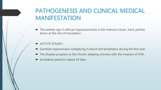 PATHOGENESIS AND CLINICAL MEDICAL
MANIFESTATION
 The earliest sign in African trypanosomiasis is the chancre a local , hard, painful,
lesion at the site of inoculation .
 ACTUTE STAGES :-
 Gambian trypnomiasis multiplying in blood and lymphatics during the first year
 The disease progress to the chronic sleeping sickness with the invasion of CNS .
 Incubation period is about 14 days
 
