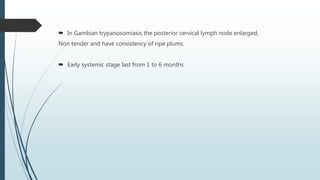 In Gambian trypanosomiasis the posterior cervical lymph node enlarged,
Non tender and have consistency of ripe plums.
 Early systemic stage last from 1 to 6 months
 