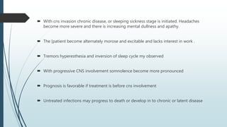  With cns invasion chronic disease, or sleeping sickness stage is initiated. Headaches
become more severe and there is increasing mental dullness and apathy.
 The [patient become alternately morose and excitable and lacks interest in work .
 Tremors hyperesthesia and inversion of sleep cycle my observed
 With progressive CNS involvement somnolence become more pronounced
 Prognosis is favorable if treatment is before cns involvement
 Untreated infections may progress to death or develop in to chronic or latent disease
 