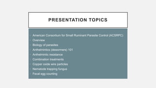 PRESENTATION TOPICS
• American Consortium for Small Ruminant Parasite Control (ACSRPC)
• Overview
• Biology of parasites
• Anthelmintics (dewormers) 101
• Anthelmintic resistance
• Combination treatments
• Copper oxide wire particles
• Nematode trapping fungus
• Fecal egg counting
 