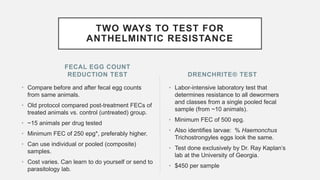 FECAL EGG COUNT
REDUCTION TEST
• Compare before and after fecal egg counts
from same animals.
• Old protocol compared post-treatment FECs of
treated animals vs. control (untreated) group.
• ~15 animals per drug tested
• Minimum FEC of 250 epg*, preferably higher.
• Can use individual or pooled (composite)
samples.
• Cost varies. Can learn to do yourself or send to
parasitology lab.
• Labor-intensive laboratory test that
determines resistance to all dewormers
and classes from a single pooled fecal
sample (from ~10 animals).
• Minimum FEC of 500 epg.
• Also identifies larvae: % Haemonchus
Trichostrongyles eggs look the same.
• Test done exclusively by Dr. Ray Kaplan’s
lab at the University of Georgia.
• $450 per sample
DRENCHRITE® TEST
TWO WAYS TO TEST FOR
ANTHELMINTIC RESISTANCE
 